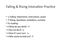 Falling & Rising Intonation Practice
• ↘ Falling: Statements, instructions, praise
• ↗ Rising: Questions, invitations, curiosity
• Try reading:
• • What do you think? ↗
• • You can do it! ↘
• • Now it’s your turn. ↘
• • Who wants to help me? ↗
 