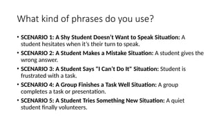 What kind of phrases do you use?
• SCENARIO 1: A Shy Student Doesn’t Want to Speak Situation: A
student hesitates when it’s their turn to speak.
• SCENARIO 2: A Student Makes a Mistake Situation: A student gives the
wrong answer.
• SCENARIO 3: A Student Says "I Can’t Do It" Situation: Student is
frustrated with a task.
• SCENARIO 4: A Group Finishes a Task Well Situation: A group
completes a task or presentation.
• SCENARIO 5: A Student Tries Something New Situation: A quiet
student finally volunteers.
 