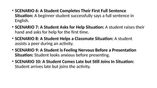 • SCENARIO 6: A Student Completes Their First Full Sentence
Situation: A beginner student successfully says a full sentence in
English.
• SCENARIO 7: A Student Asks for Help Situation: A student raises their
hand and asks for help for the first time.
• SCENARIO 8: A Student Helps a Classmate Situation: A student
assists a peer during an activity.
• SCENARIO 9: A Student is Feeling Nervous Before a Presentation
Situation: Student looks anxious before presenting.
• SCENARIO 10: A Student Comes Late but Still Joins In Situation:
Student arrives late but joins the activity.
 