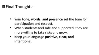 📌 Final Thoughts:
• Your tone, words, and presence set the tone for
participation and respect.
• When students feel safe and supported, they are
more willing to take risks and grow.
• Keep your language positive, clear, and
intentional.
 