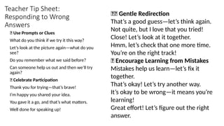 Teacher Tip Sheet:
Responding to Wrong
Answers
🎯 Use Prompts or Clues
What do you think if we try it this way?
Let’s look at the picture again—what do you
see?
Do you remember what we said before?
Can someone help us out and then we’ll try
again?
🙌 Celebrate Participation
Thank you for trying—that’s brave!
I’m happy you shared your idea.
You gave it a go, and that’s what matters.
Well done for speaking up!
❌✅ Gentle Redirection
That’s a good guess—let’s think again.
Not quite, but I love that you tried!
Close! Let’s look at it together.
Hmm, let’s check that one more time.
You’re on the right track!
🌱 Encourage Learning from Mistakes
Mistakes help us learn—let’s fix it
together.
That’s okay! Let’s try another way.
It’s okay to be wrong—it means you’re
learning!
Great effort! Let’s figure out the right
answer.
 
