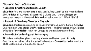 Classroom Exercise Scenarios
• Scenario 1: Getting Students to Join In
Situation: You are introducing a new vocabulary word. Some students look
shy. Activity: Practice using gestures, a chant, and name-calling to get
everyone to repeat the word. Discussion: What worked? What didn't?
• Scenario 2: Teaching Classroom Etiquette
Situation: Students are calling out answers without raising hands. Activity:
Use role play. One group shows "not listening", another group shows "good
etiquette." Discussion: How can you guide them without scolding?
• Scenario 3: Confirming and Encouraging
Situation: A student gives a wrong answer and looks upset. Activity:
Practice responding using the provided phrases. Discussion: What makes a
child feel safe and willing to try again?
 