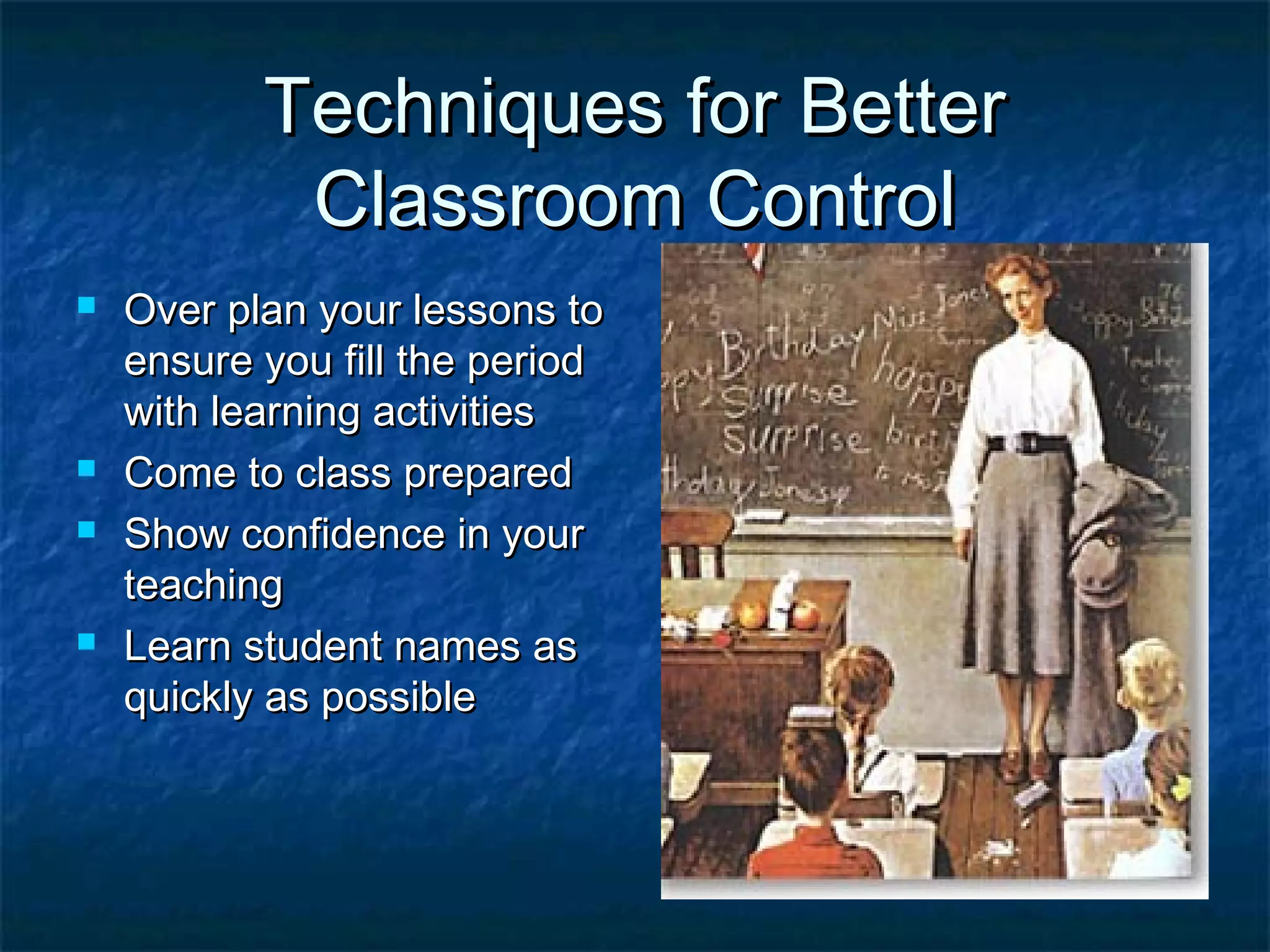 Techniques for BetterTechniques for Better
Classroom ControlClassroom Control
 Over plan your lessons toOver plan your lessons to
ensure you fill the periodensure you fill the period
with learning activitieswith learning activities
 Come to class preparedCome to class prepared
 Show confidence in yourShow confidence in your
teachingteaching
 Learn student names asLearn student names as
quickly as possiblequickly as possible
 
