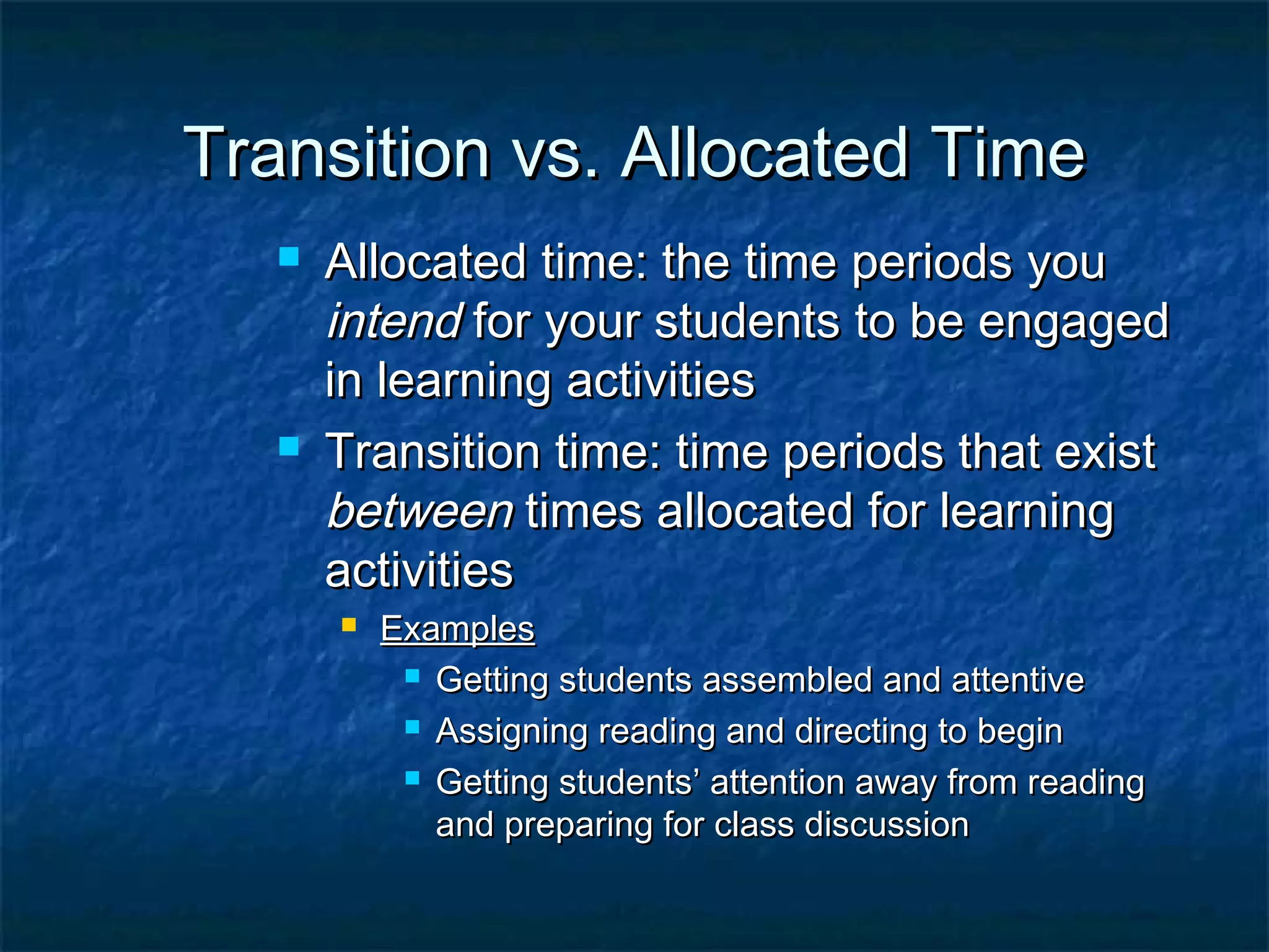 Transition vs. Allocated TimeTransition vs. Allocated Time
 Allocated time: the time periods youAllocated time: the time periods you
intendintend for your students to be engagedfor your students to be engaged
in learning activitiesin learning activities
 Transition time: time periods that existTransition time: time periods that exist
betweenbetween times allocated for learningtimes allocated for learning
activitiesactivities
 ExamplesExamples
 Getting students assembled and attentiveGetting students assembled and attentive
 Assigning reading and directing to beginAssigning reading and directing to begin
 Getting students’ attention away from readingGetting students’ attention away from reading
and preparing for class discussionand preparing for class discussion
 