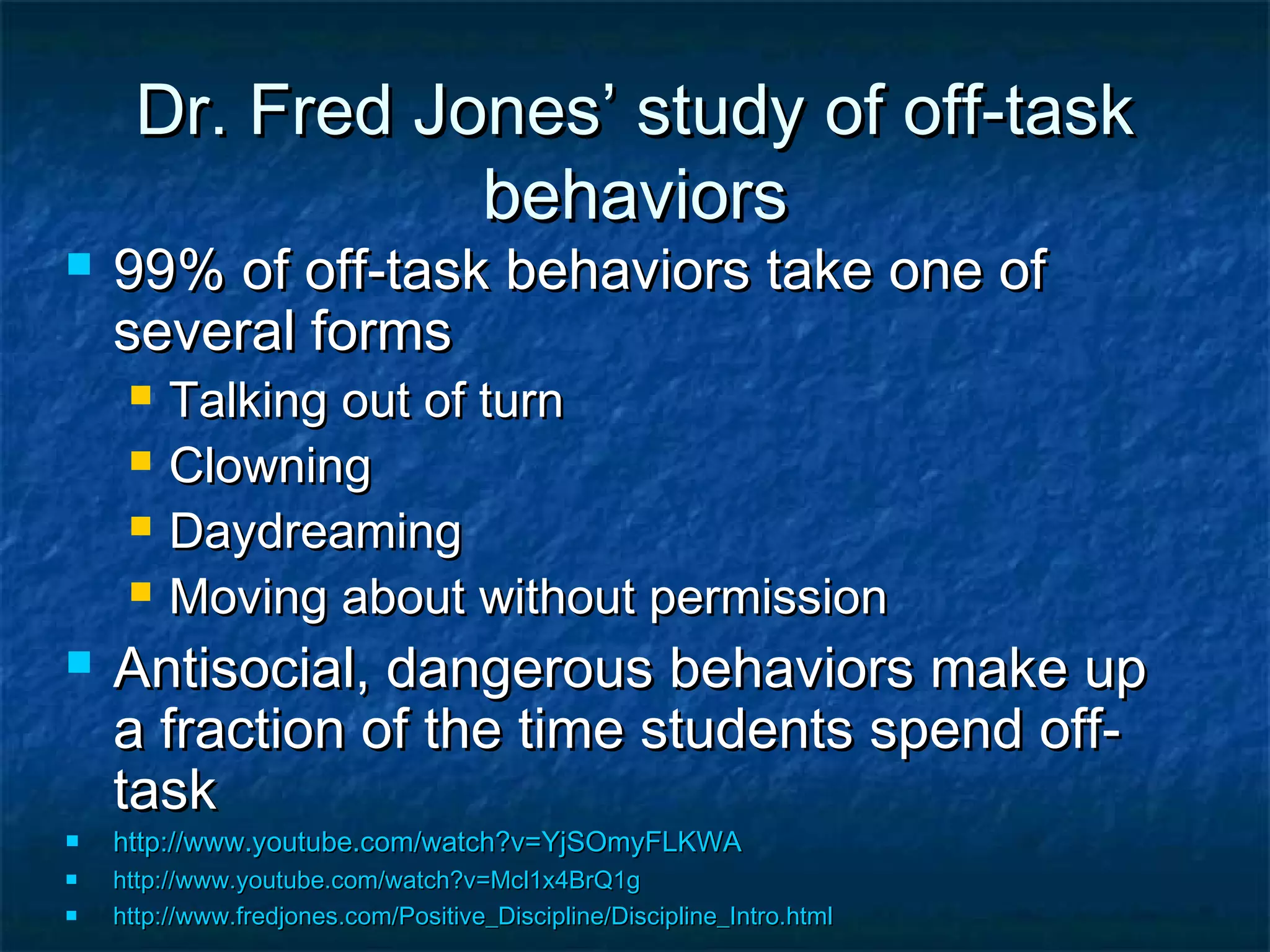 Dr. Fred Jones’ study of off-taskDr. Fred Jones’ study of off-task
behaviorsbehaviors
 99% of off-task behaviors take one of99% of off-task behaviors take one of
several formsseveral forms
 Talking out of turnTalking out of turn
 ClowningClowning
 DaydreamingDaydreaming
 Moving about without permissionMoving about without permission
 Antisocial, dangerous behaviors make upAntisocial, dangerous behaviors make up
a fraction of the time students spend off-a fraction of the time students spend off-
tasktask
 http://www.youtube.com/watch?v=YjSOmyFLKWAhttp://www.youtube.com/watch?v=YjSOmyFLKWA
 http://www.youtube.com/watch?v=Mcl1x4BrQ1ghttp://www.youtube.com/watch?v=Mcl1x4BrQ1g
 http://www.fredjones.com/Positive_Discipline/Discipline_Intro.htmlhttp://www.fredjones.com/Positive_Discipline/Discipline_Intro.html
 