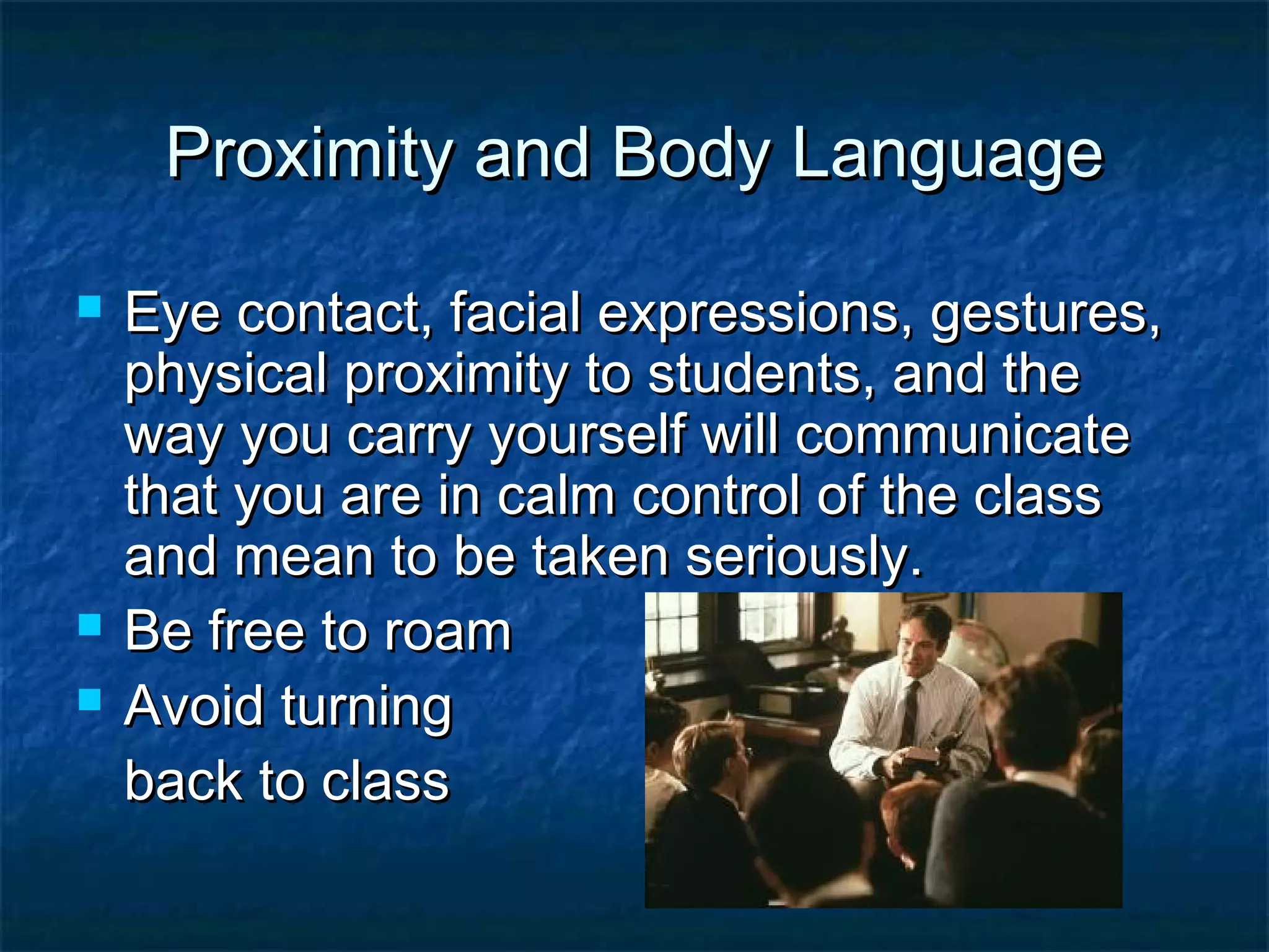Proximity and Body LanguageProximity and Body Language
 Eye contact, facial expressions, gestures,Eye contact, facial expressions, gestures,
physical proximity to students, and thephysical proximity to students, and the
way you carry yourself will communicateway you carry yourself will communicate
that you are in calm control of the classthat you are in calm control of the class
and mean to be taken seriously.and mean to be taken seriously.
 Be free to roamBe free to roam
 Avoid turningAvoid turning
back to classback to class
 