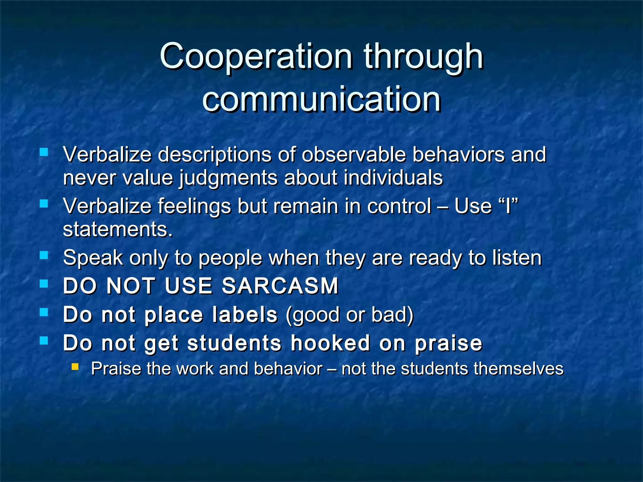 Cooperation throughCooperation through
communicationcommunication
 Verbalize descriptions of observable behaviors andVerbalize descriptions of observable behaviors and
never value judgments about individualsnever value judgments about individuals
 Verbalize feelings but remain in control – Use “I”Verbalize feelings but remain in control – Use “I”
statements.statements.
 Speak only to people when they are ready to listenSpeak only to people when they are ready to listen
 DO NOT USE SARCASMDO NOT USE SARCASM
 Do not place labelsDo not place labels (good or bad)(good or bad)
 Do not get students hooked on praiseDo not get students hooked on praise
 Praise the work and behavior – not the students themselvesPraise the work and behavior – not the students themselves
 