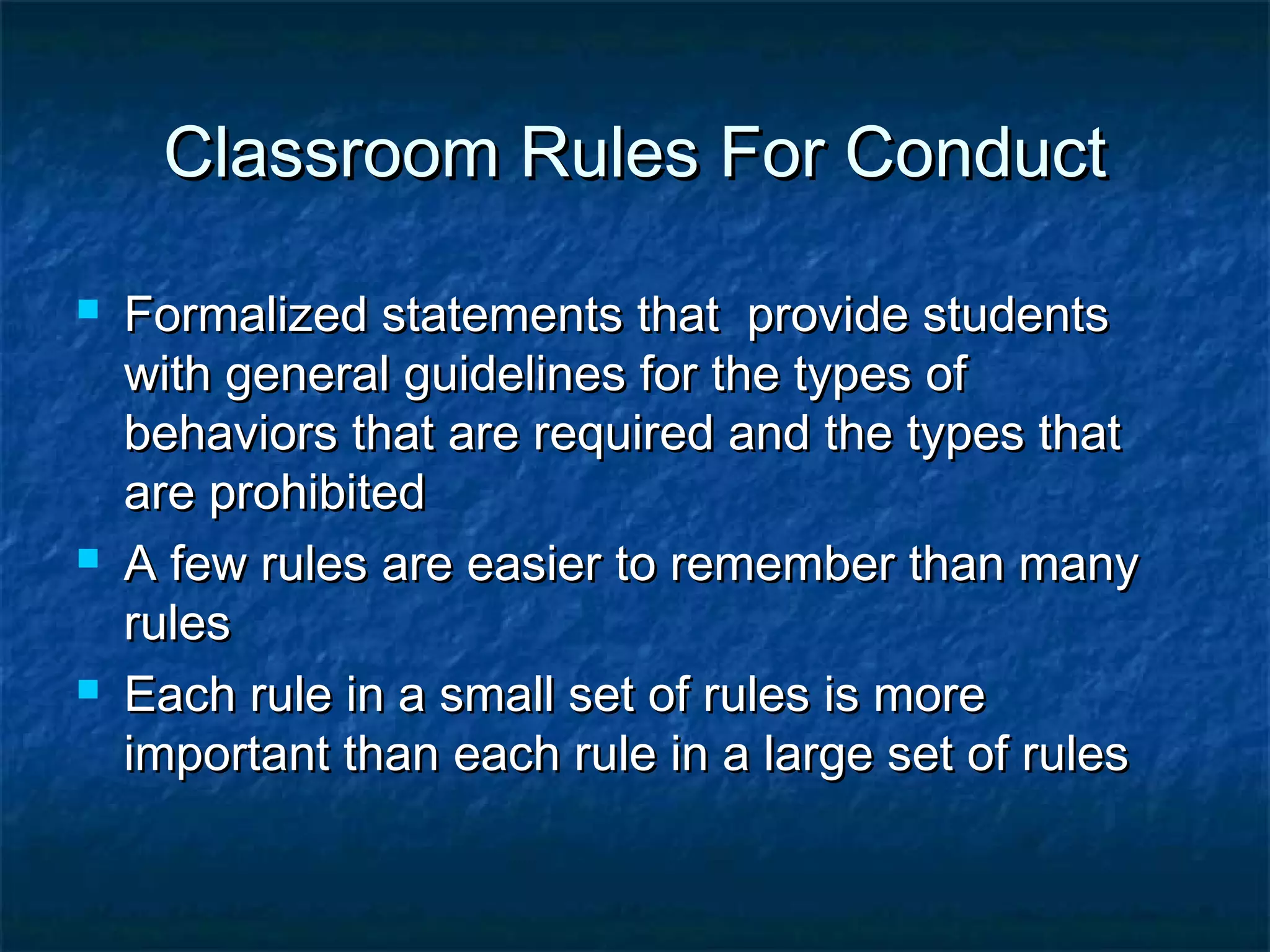 Classroom Rules For ConductClassroom Rules For Conduct
 Formalized statements that provide studentsFormalized statements that provide students
with general guidelines for the types ofwith general guidelines for the types of
behaviors that are required and the types thatbehaviors that are required and the types that
are prohibitedare prohibited
 A few rules are easier to remember than manyA few rules are easier to remember than many
rulesrules
 Each rule in a small set of rules is moreEach rule in a small set of rules is more
important than each rule in a large set of rulesimportant than each rule in a large set of rules
 