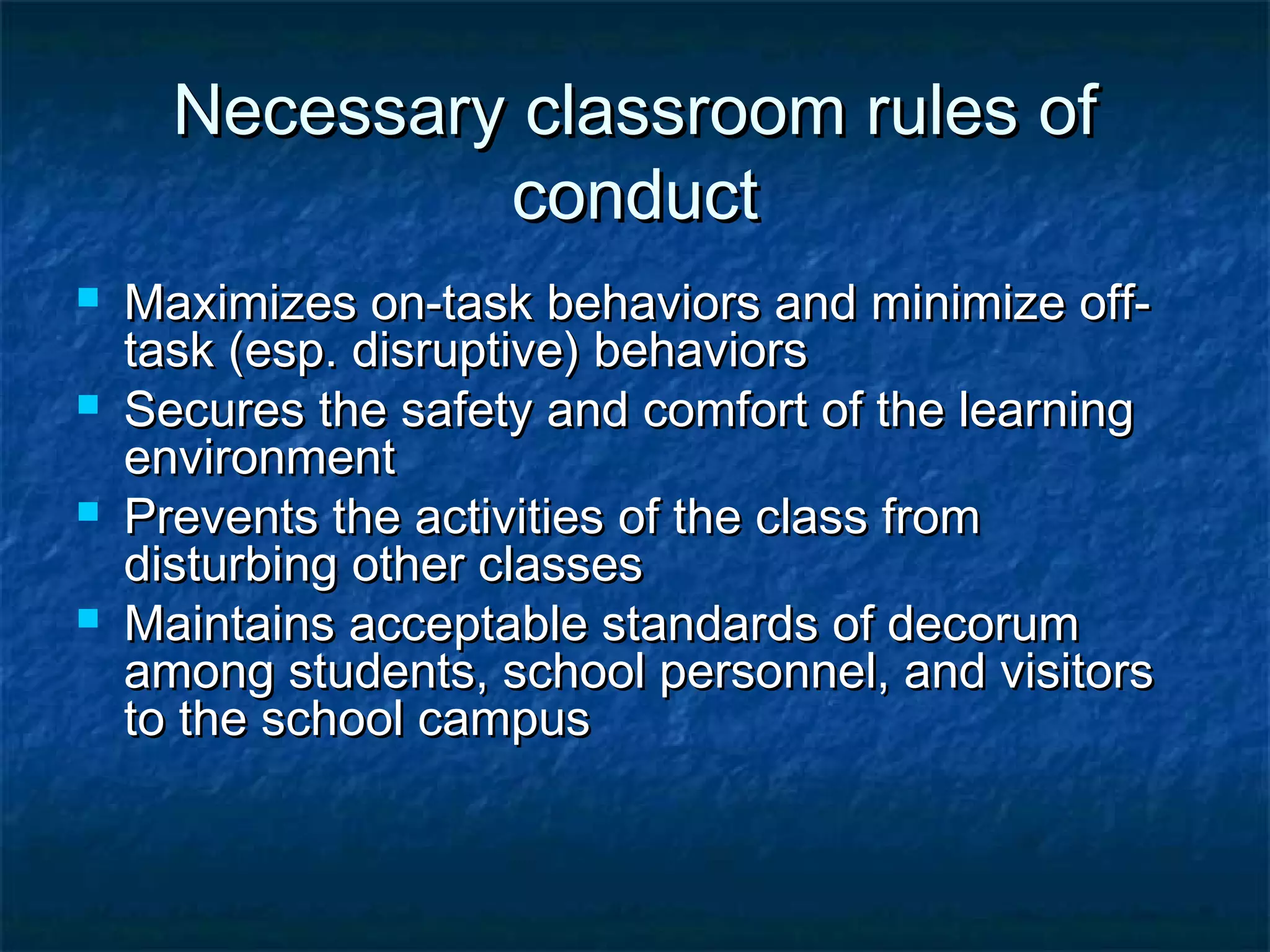 Necessary classroom rules ofNecessary classroom rules of
conductconduct
 Maximizes on-task behaviors and minimize off-Maximizes on-task behaviors and minimize off-
task (esp. disruptive) behaviorstask (esp. disruptive) behaviors
 Secures the safety and comfort of the learningSecures the safety and comfort of the learning
environmentenvironment
 Prevents the activities of the class fromPrevents the activities of the class from
disturbing other classesdisturbing other classes
 Maintains acceptable standards of decorumMaintains acceptable standards of decorum
among students, school personnel, and visitorsamong students, school personnel, and visitors
to the school campusto the school campus
 