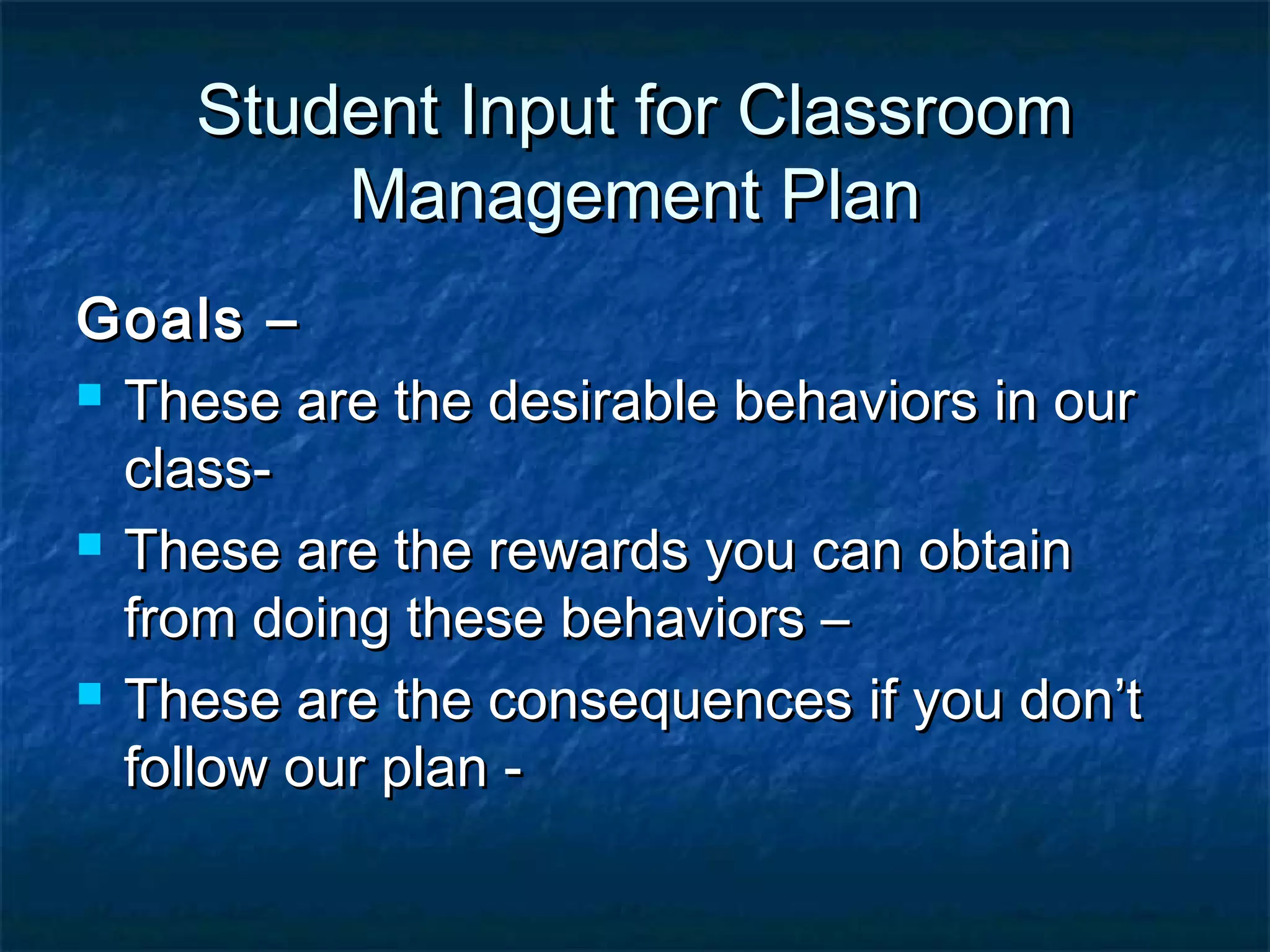 Student Input for ClassroomStudent Input for Classroom
Management PlanManagement Plan
Goals –Goals –
 These are the desirable behaviors in ourThese are the desirable behaviors in our
class-class-
 These are the rewards you can obtainThese are the rewards you can obtain
from doing these behaviors –from doing these behaviors –
 These are the consequences if you don’tThese are the consequences if you don’t
follow our plan -follow our plan -
 