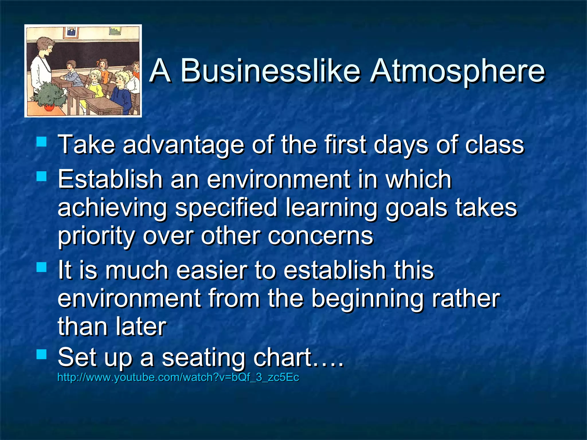A Businesslike AtmosphereA Businesslike Atmosphere
 Take advantage of the first days of classTake advantage of the first days of class
 Establish an environment in whichEstablish an environment in which
achieving specified learning goals takesachieving specified learning goals takes
priority over other concernspriority over other concerns
 It is much easier to establish thisIt is much easier to establish this
environment from the beginning ratherenvironment from the beginning rather
than laterthan later
 Set up a seating chart….Set up a seating chart….
http://www.youtube.com/watch?v=bQf_3_zc5Echttp://www.youtube.com/watch?v=bQf_3_zc5Ec
 