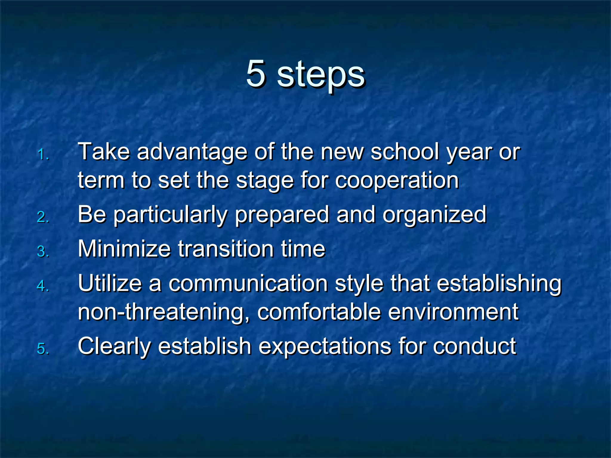 5 steps5 steps
1.1. Take advantage of the new school year orTake advantage of the new school year or
term to set the stage for cooperationterm to set the stage for cooperation
2.2. Be particularly prepared and organizedBe particularly prepared and organized
3.3. Minimize transition timeMinimize transition time
4.4. Utilize a communication style that establishingUtilize a communication style that establishing
non-threatening, comfortable environmentnon-threatening, comfortable environment
5.5. Clearly establish expectations for conductClearly establish expectations for conduct
 