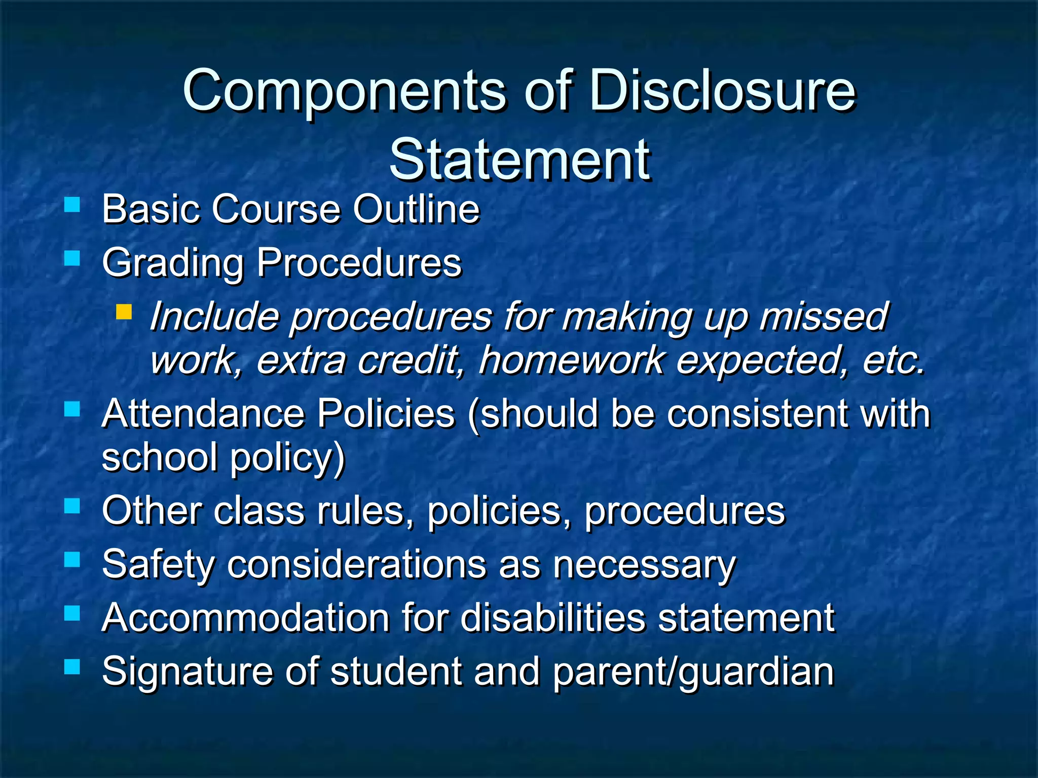 Components of DisclosureComponents of Disclosure
StatementStatement
 Basic Course OutlineBasic Course Outline
 Grading ProceduresGrading Procedures
 Include procedures for making up missedInclude procedures for making up missed
work, extra credit, homework expected, etc.work, extra credit, homework expected, etc.
 Attendance Policies (should be consistent withAttendance Policies (should be consistent with
school policy)school policy)
 Other class rules, policies, proceduresOther class rules, policies, procedures
 Safety considerations as necessarySafety considerations as necessary
 Accommodation for disabilities statementAccommodation for disabilities statement
 Signature of student and parent/guardianSignature of student and parent/guardian
 