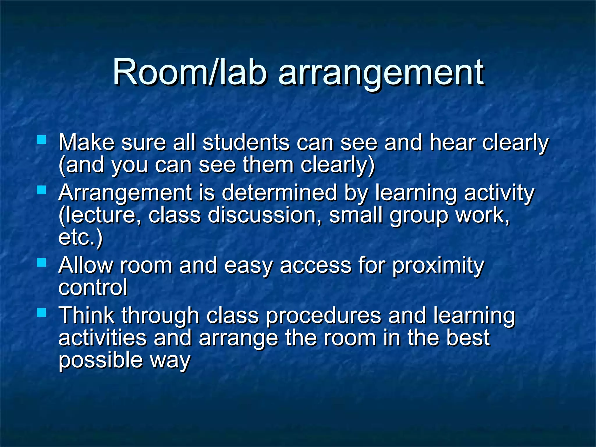 Room/lab arrangementRoom/lab arrangement
 Make sure all students can see and hear clearlyMake sure all students can see and hear clearly
(and you can see them clearly)(and you can see them clearly)
 Arrangement is determined by learning activityArrangement is determined by learning activity
(lecture, class discussion, small group work,(lecture, class discussion, small group work,
etc.)etc.)
 Allow room and easy access for proximityAllow room and easy access for proximity
controlcontrol
 Think through class procedures and learningThink through class procedures and learning
activities and arrange the room in the bestactivities and arrange the room in the best
possible waypossible way
 