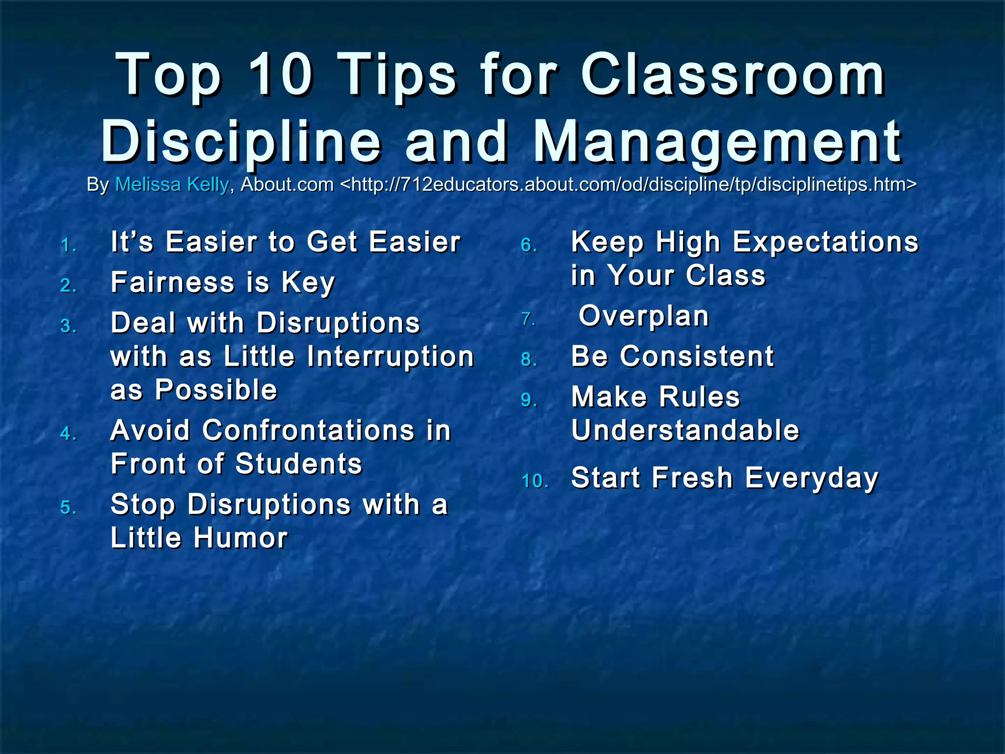 Top 10 Tips for ClassroomTop 10 Tips for Classroom
Discipline and ManagementDiscipline and Management
ByBy Melissa KellyMelissa Kelly, About.com <http://712educators.about.com/od/discipline/tp/disciplinetips.htm>, About.com <http://712educators.about.com/od/discipline/tp/disciplinetips.htm>
1.1. It’s Easier to Get EasierIt’s Easier to Get Easier
2.2. Fairness is KeyFairness is Key
3.3. Deal with DisruptionsDeal with Disruptions
with as Little Interruptionwith as Little Interruption
as Possibleas Possible
4.4. Avoid Confrontations inAvoid Confrontations in
Front of StudentsFront of Students
5.5. Stop Disruptions with aStop Disruptions with a
Little HumorLittle Humor
6.6. Keep High ExpectationsKeep High Expectations
in Your Classin Your Class
7.7. OverplanOverplan
8.8. Be ConsistentBe Consistent
9.9. Make RulesMake Rules
UnderstandableUnderstandable
10.10. Start Fresh EverydayStart Fresh Everyday
 