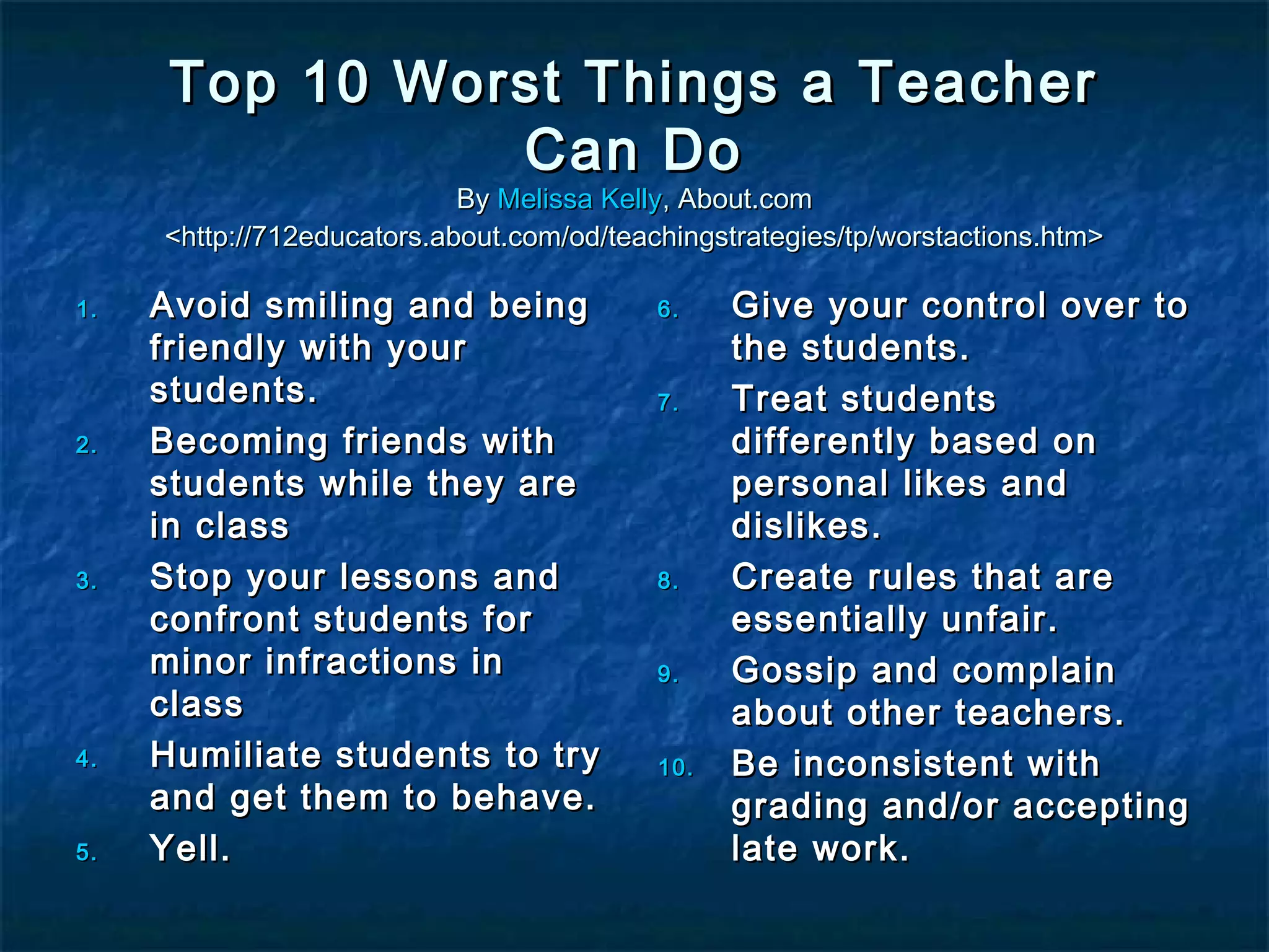 Top 10 Worst Things a TeacherTop 10 Worst Things a Teacher
Can DoCan Do
ByBy Melissa KellyMelissa Kelly, About.com, About.com
<http://712educators.about.com/od/teachingstrategies/tp/worstactions.htm><http://712educators.about.com/od/teachingstrategies/tp/worstactions.htm>
1.1. Avoid smiling and beingAvoid smiling and being
friendly with yourfriendly with your
students.students.
2.2. Becoming friends withBecoming friends with
students while they arestudents while they are
in classin class
3.3. Stop your lessons andStop your lessons and
confront students forconfront students for
minor infractions inminor infractions in
classclass
4.4. Humiliate students to tryHumiliate students to try
and get them to behave.and get them to behave.
5.5. Yell.Yell.
6.6. Give your control over toGive your control over to
the students.the students.
7.7. Treat studentsTreat students
differently based ondifferently based on
personal likes andpersonal likes and
dislikes.dislikes.
8.8. Create rules that areCreate rules that are
essentially unfair.essentially unfair.
9.9. Gossip and complainGossip and complain
about other teachers.about other teachers.
10.10. Be inconsistent withBe inconsistent with
grading and/or acceptinggrading and/or accepting
late work.late work.
 