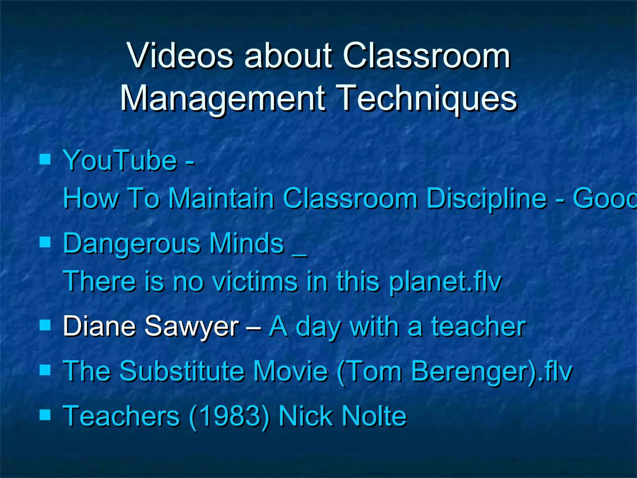 Videos about ClassroomVideos about Classroom
Management TechniquesManagement Techniques
 YouTube -YouTube -
How To Maintain Classroom Discipline - GoodHow To Maintain Classroom Discipline - Good
 Dangerous Minds _Dangerous Minds _
There is no victims in thisThere is no victims in this planet.flvplanet.flv
 Diane Sawyer –Diane Sawyer – A day with a teacherA day with a teacher
 The Substitute Movie (TomThe Substitute Movie (Tom Berenger).flvBerenger).flv
 Teachers (1983) Nick NolteTeachers (1983) Nick Nolte
 