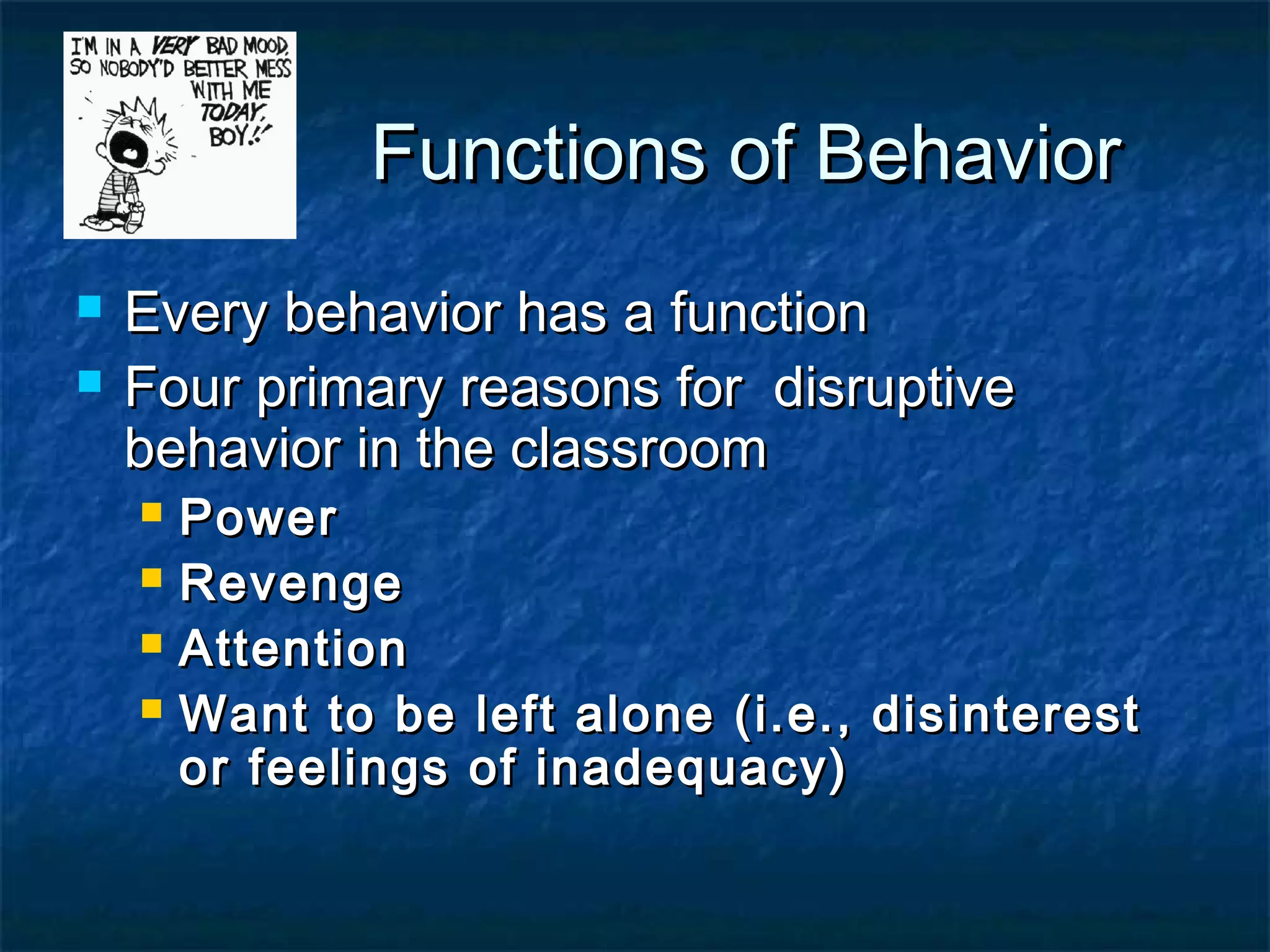 Functions of BehaviorFunctions of Behavior
 Every behavior has a functionEvery behavior has a function
 Four primary reasons for disruptiveFour primary reasons for disruptive
behavior in the classroombehavior in the classroom
 PowerPower
 RevengeRevenge
 AttentionAttention
 Want to be left alone (i.e., disinterestWant to be left alone (i.e., disinterest
or feelings of inadequacy)or feelings of inadequacy)
 