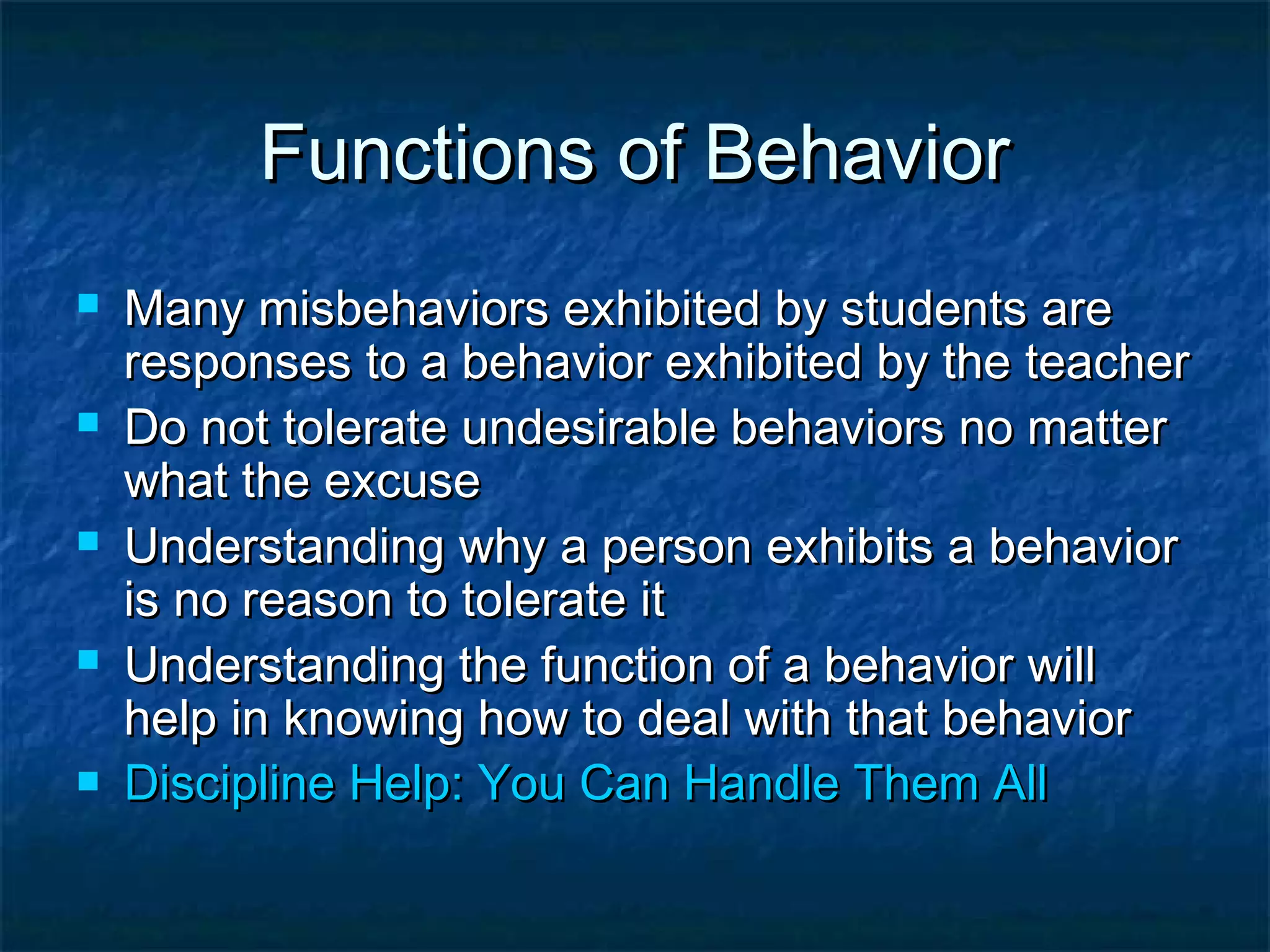 Functions of BehaviorFunctions of Behavior
 Many misbehaviors exhibited by students areMany misbehaviors exhibited by students are
responses to a behavior exhibited by the teacherresponses to a behavior exhibited by the teacher
 Do not tolerate undesirable behaviors no matterDo not tolerate undesirable behaviors no matter
what the excusewhat the excuse
 Understanding why a person exhibits a behaviorUnderstanding why a person exhibits a behavior
is no reason to tolerate itis no reason to tolerate it
 Understanding the function of a behavior willUnderstanding the function of a behavior will
help in knowing how to deal with that behaviorhelp in knowing how to deal with that behavior
 Discipline Help: You Can Handle Them AllDiscipline Help: You Can Handle Them All
 