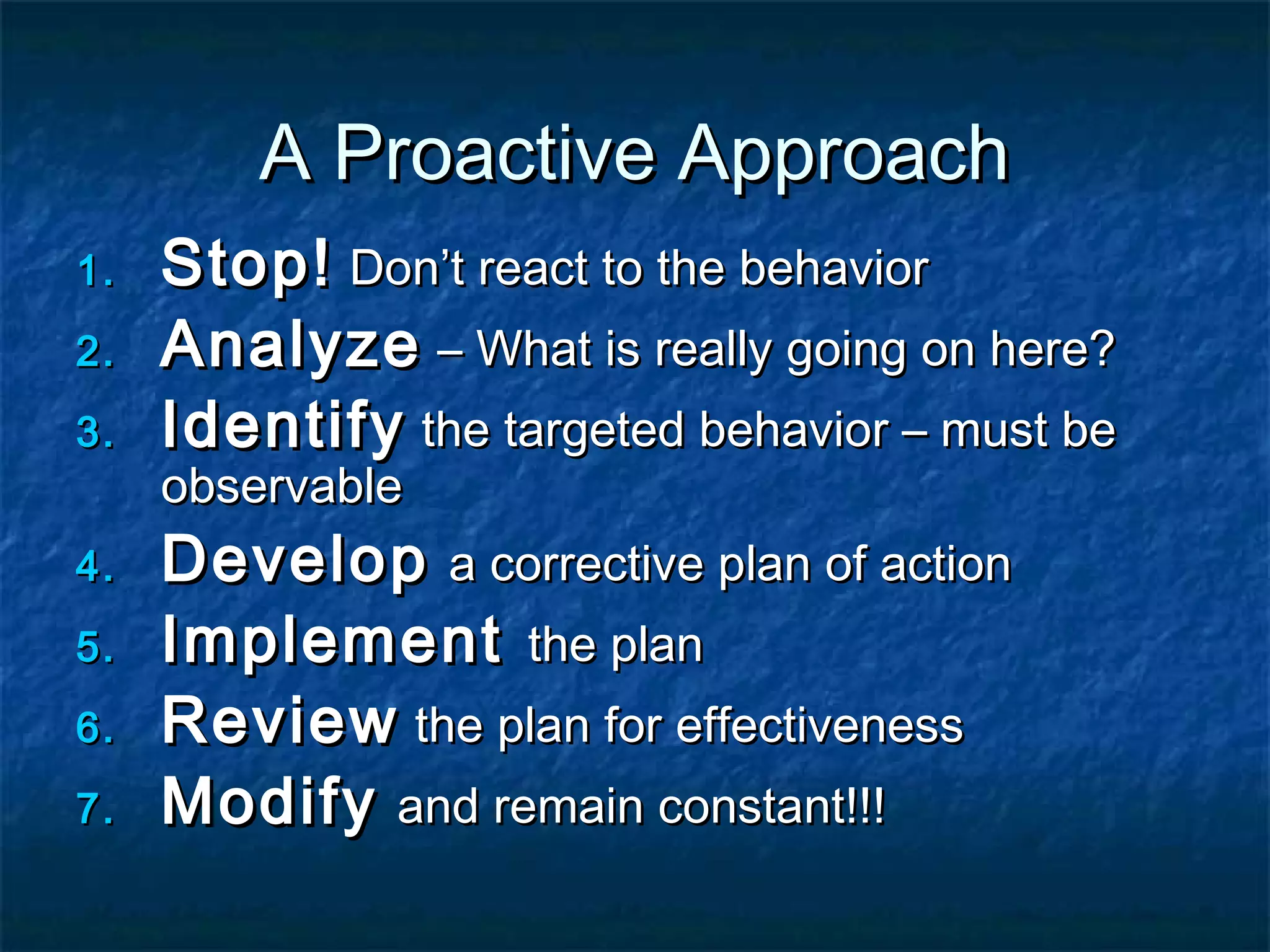 A Proactive ApproachA Proactive Approach
1.1. Stop!Stop! Don’t react to the behaviorDon’t react to the behavior
2.2. AnalyzeAnalyze – What is really going on here?– What is really going on here?
3.3. IdentifyIdentify the targeted behavior – must bethe targeted behavior – must be
observableobservable
4.4. DevelopDevelop a corrective plan of actiona corrective plan of action
5.5. ImplementImplement the planthe plan
6.6. ReviewReview the plan for effectivenessthe plan for effectiveness
7.7. ModifyModify and remain constant!!!and remain constant!!!
 