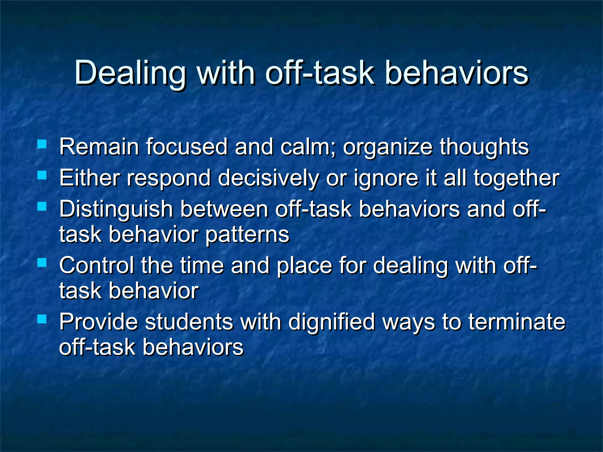 Dealing with off-task behaviorsDealing with off-task behaviors
 Remain focused and calm; organize thoughtsRemain focused and calm; organize thoughts
 Either respond decisively or ignore it all togetherEither respond decisively or ignore it all together
 Distinguish between off-task behaviors and off-Distinguish between off-task behaviors and off-
task behavior patternstask behavior patterns
 Control the time and place for dealing with off-Control the time and place for dealing with off-
task behaviortask behavior
 Provide students with dignified ways to terminateProvide students with dignified ways to terminate
off-task behaviorsoff-task behaviors
 