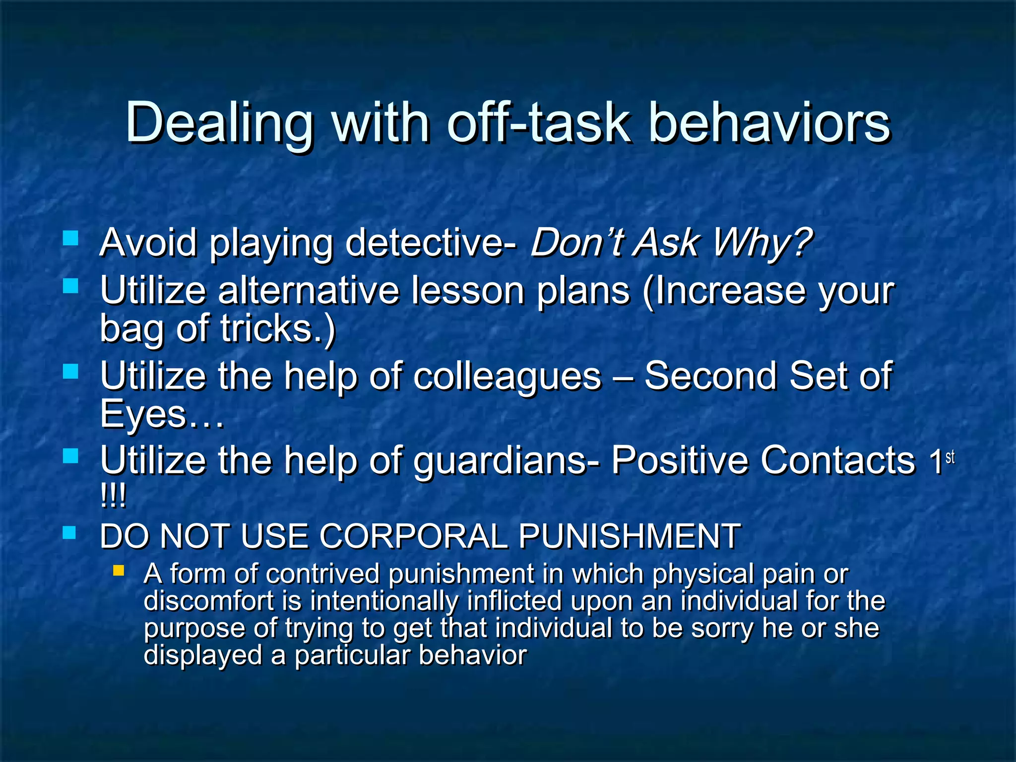 Dealing with off-task behaviorsDealing with off-task behaviors
 Avoid playing detective-Avoid playing detective- Don’t Ask Why?Don’t Ask Why?
 Utilize alternative lesson plans (Increase yourUtilize alternative lesson plans (Increase your
bag of tricks.)bag of tricks.)
 Utilize the help of colleagues – Second Set ofUtilize the help of colleagues – Second Set of
Eyes…Eyes…
 Utilize the help of guardians- Positive ContactsUtilize the help of guardians- Positive Contacts 11stst
!!!!!!
 DO NOT USE CORPORAL PUNISHMENTDO NOT USE CORPORAL PUNISHMENT
 A form of contrived punishment in which physical pain orA form of contrived punishment in which physical pain or
discomfort is intentionally inflicted upon an individual for thediscomfort is intentionally inflicted upon an individual for the
purpose of trying to get that individual to be sorry he or shepurpose of trying to get that individual to be sorry he or she
displayed a particular behaviordisplayed a particular behavior
 