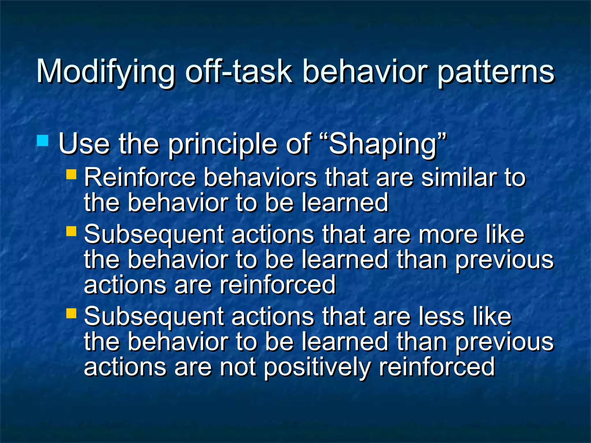 Modifying off-task behavior patternsModifying off-task behavior patterns
 Use the principle of “Shaping”Use the principle of “Shaping”
 Reinforce behaviors that are similar toReinforce behaviors that are similar to
the behavior to be learnedthe behavior to be learned
 Subsequent actions that are more likeSubsequent actions that are more like
the behavior to be learned than previousthe behavior to be learned than previous
actions are reinforcedactions are reinforced
 Subsequent actions that are less likeSubsequent actions that are less like
the behavior to be learned than previousthe behavior to be learned than previous
actions are not positively reinforcedactions are not positively reinforced
 