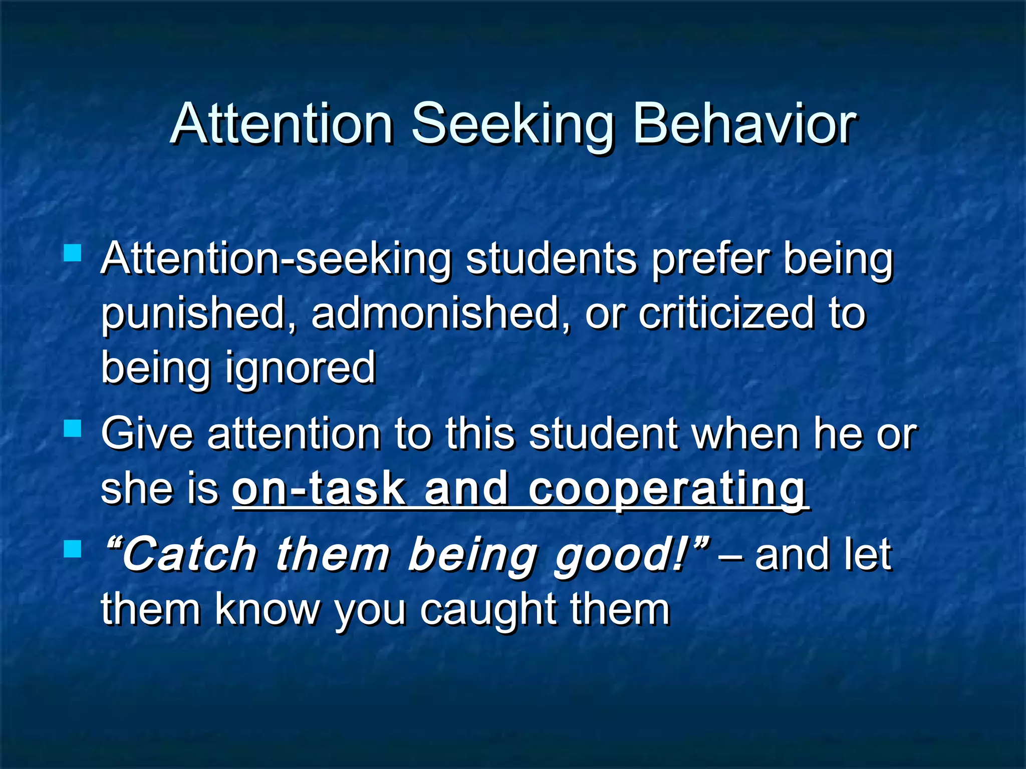 Attention Seeking BehaviorAttention Seeking Behavior
 Attention-seeking students prefer beingAttention-seeking students prefer being
punished, admonished, or criticized topunished, admonished, or criticized to
being ignoredbeing ignored
 Give attention to this student when he orGive attention to this student when he or
she isshe is on-task and cooperatingon-task and cooperating
 ““Catch them being good!”Catch them being good!” – and let– and let
them know you caught themthem know you caught them
 