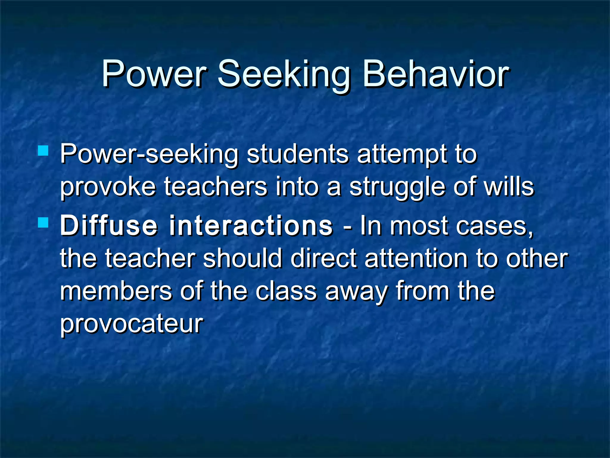 Power Seeking BehaviorPower Seeking Behavior
 Power-seeking students attempt toPower-seeking students attempt to
provoke teachers into a struggle of willsprovoke teachers into a struggle of wills
 Diffuse interactionsDiffuse interactions - In most cases,- In most cases,
the teacher should direct attention to otherthe teacher should direct attention to other
members of the class away from themembers of the class away from the
provocateurprovocateur
 