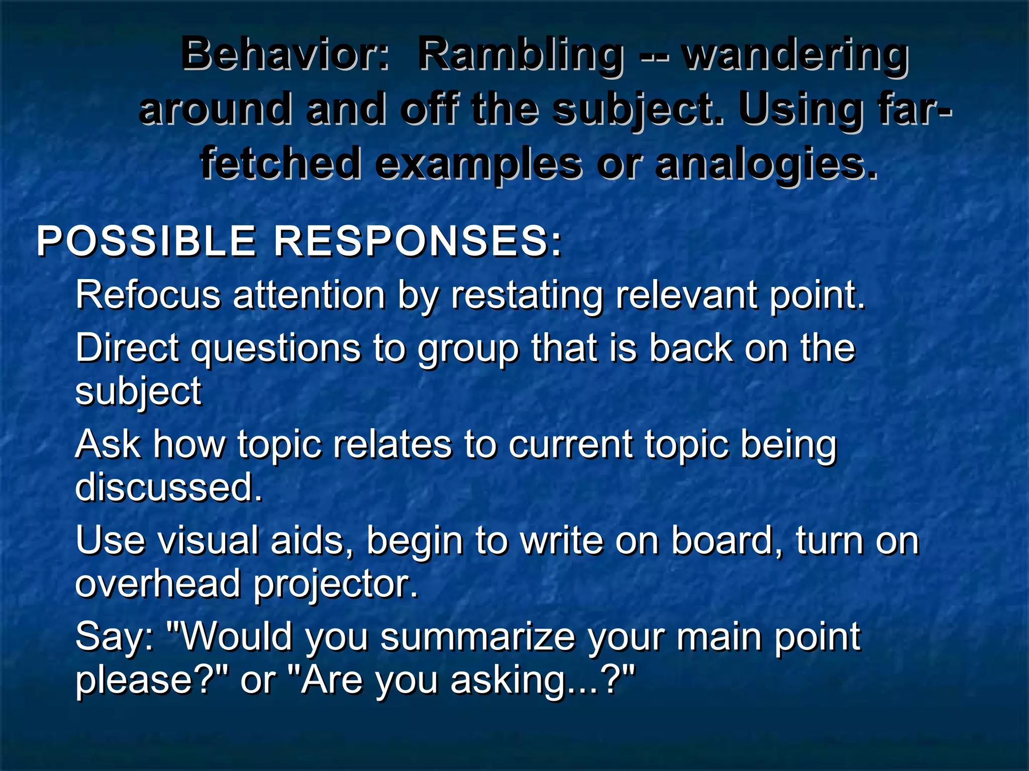 Behavior:Behavior: Rambling -- wanderingRambling -- wandering
around and off the subject. Using far-around and off the subject. Using far-
fetched examples or analogies.fetched examples or analogies.
POSSIBLE RESPONSES:POSSIBLE RESPONSES:
Refocus attention by restating relevant point.Refocus attention by restating relevant point.
Direct questions to group that is back on theDirect questions to group that is back on the
subjectsubject
Ask how topic relates to current topic beingAsk how topic relates to current topic being
discussed.discussed.
Use visual aids, begin to write on board, turn onUse visual aids, begin to write on board, turn on
overhead projector.overhead projector.
Say: "Would you summarize your main pointSay: "Would you summarize your main point
please?" or "Are you asking...?"please?" or "Are you asking...?"
 