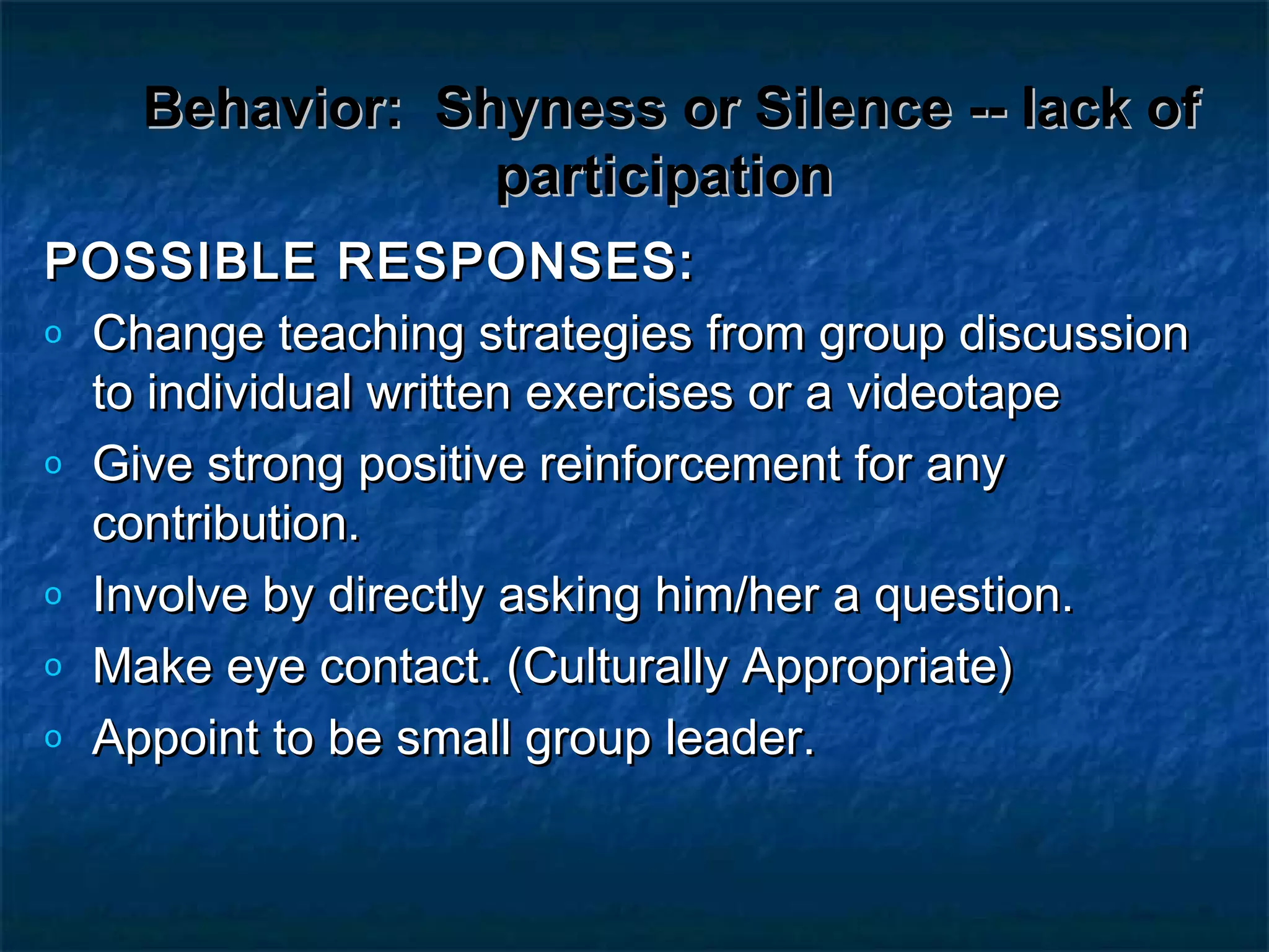 Behavior:Behavior: Shyness or Silence -- lack ofShyness or Silence -- lack of
participationparticipation
POSSIBLE RESPONSES:POSSIBLE RESPONSES:
o Change teaching strategies from group discussionChange teaching strategies from group discussion
to individual written exercises or a videotapeto individual written exercises or a videotape
o Give strong positive reinforcement for anyGive strong positive reinforcement for any
contribution.contribution.
o Involve by directly asking him/her a question.Involve by directly asking him/her a question.
o Make eye contact. (Culturally Appropriate)Make eye contact. (Culturally Appropriate)
o Appoint to be small group leader.Appoint to be small group leader.
 