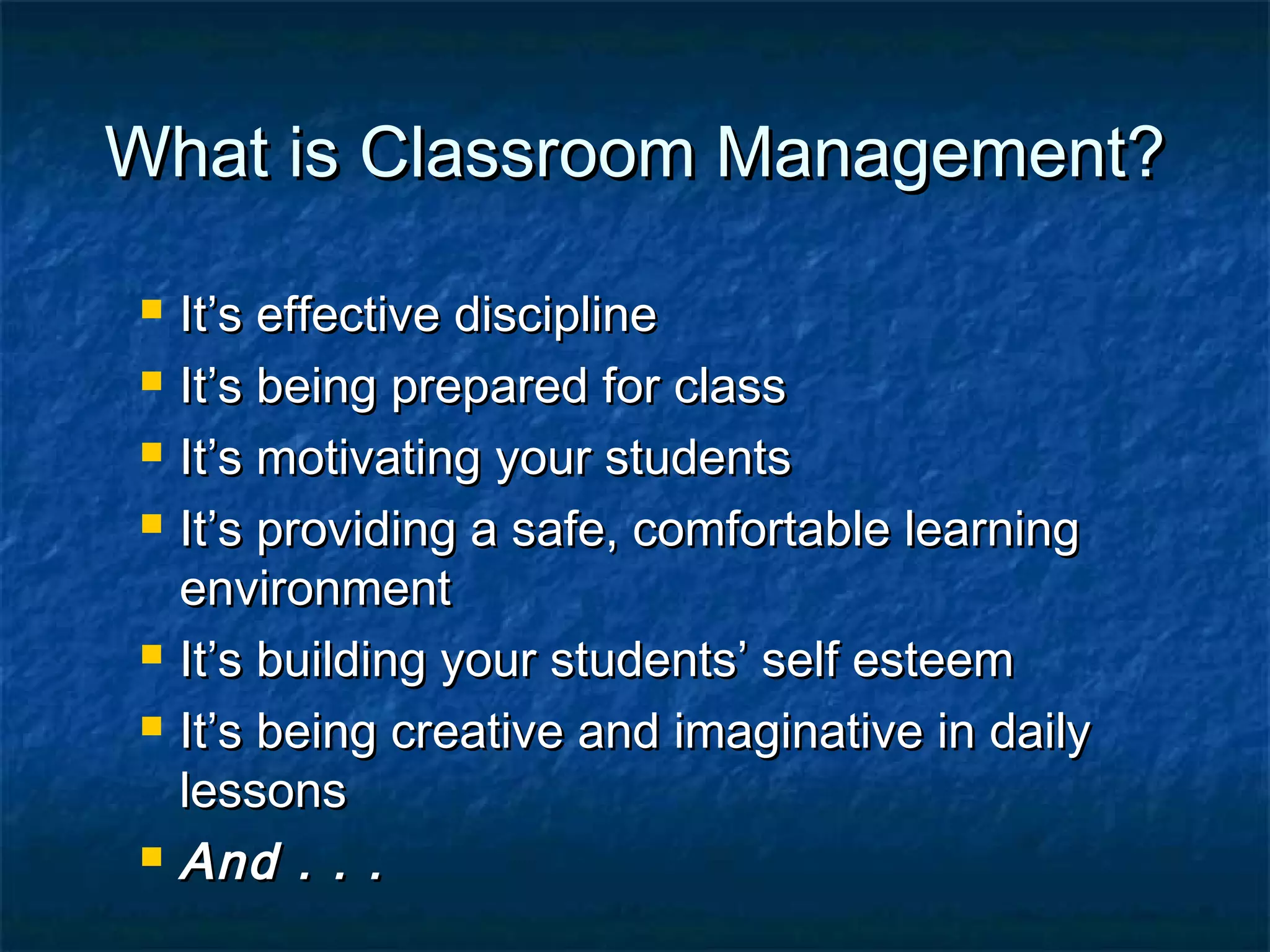 What is Classroom Management?What is Classroom Management?
 It’s effective disciplineIt’s effective discipline
 It’s being prepared for classIt’s being prepared for class
 It’s motivating your studentsIt’s motivating your students
 It’s providing a safe, comfortable learningIt’s providing a safe, comfortable learning
environmentenvironment
 It’s building your students’ self esteemIt’s building your students’ self esteem
 It’s being creative and imaginative in dailyIt’s being creative and imaginative in daily
lessonslessons
 And . . .And . . .
 