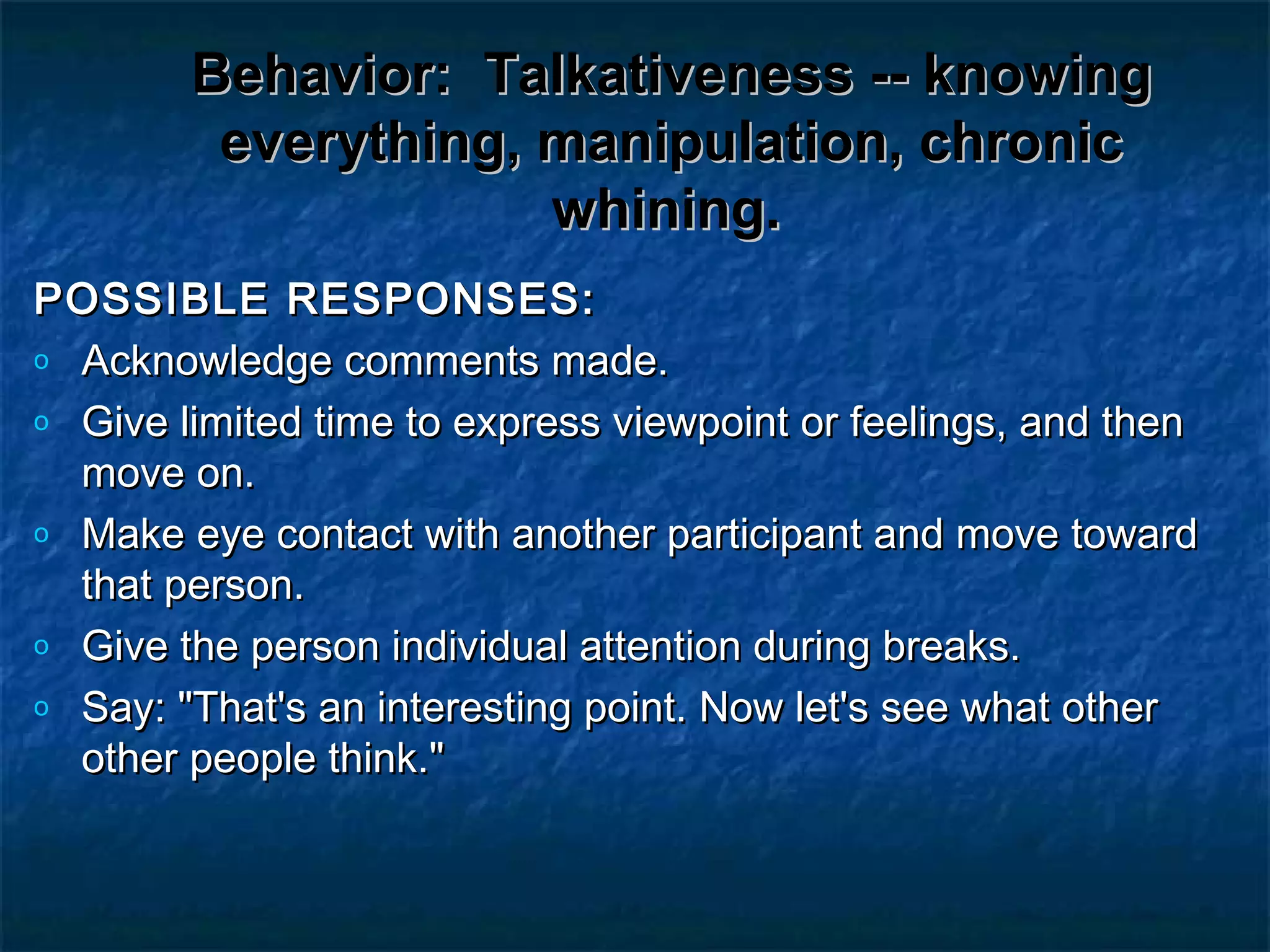 Behavior:Behavior: Talkativeness -- knowingTalkativeness -- knowing
everything, manipulation, chroniceverything, manipulation, chronic
whining.whining.
POSSIBLE RESPONSES:POSSIBLE RESPONSES:
o Acknowledge comments made.Acknowledge comments made.
o Give limited time to express viewpoint or feelings, and thenGive limited time to express viewpoint or feelings, and then
move on.move on.
o Make eye contact with another participant and move towardMake eye contact with another participant and move toward
that person.that person.
o Give the person individual attention during breaks.Give the person individual attention during breaks.
o Say: "That's an interesting point. Now let's see what otherSay: "That's an interesting point. Now let's see what other
other people think."other people think."
 