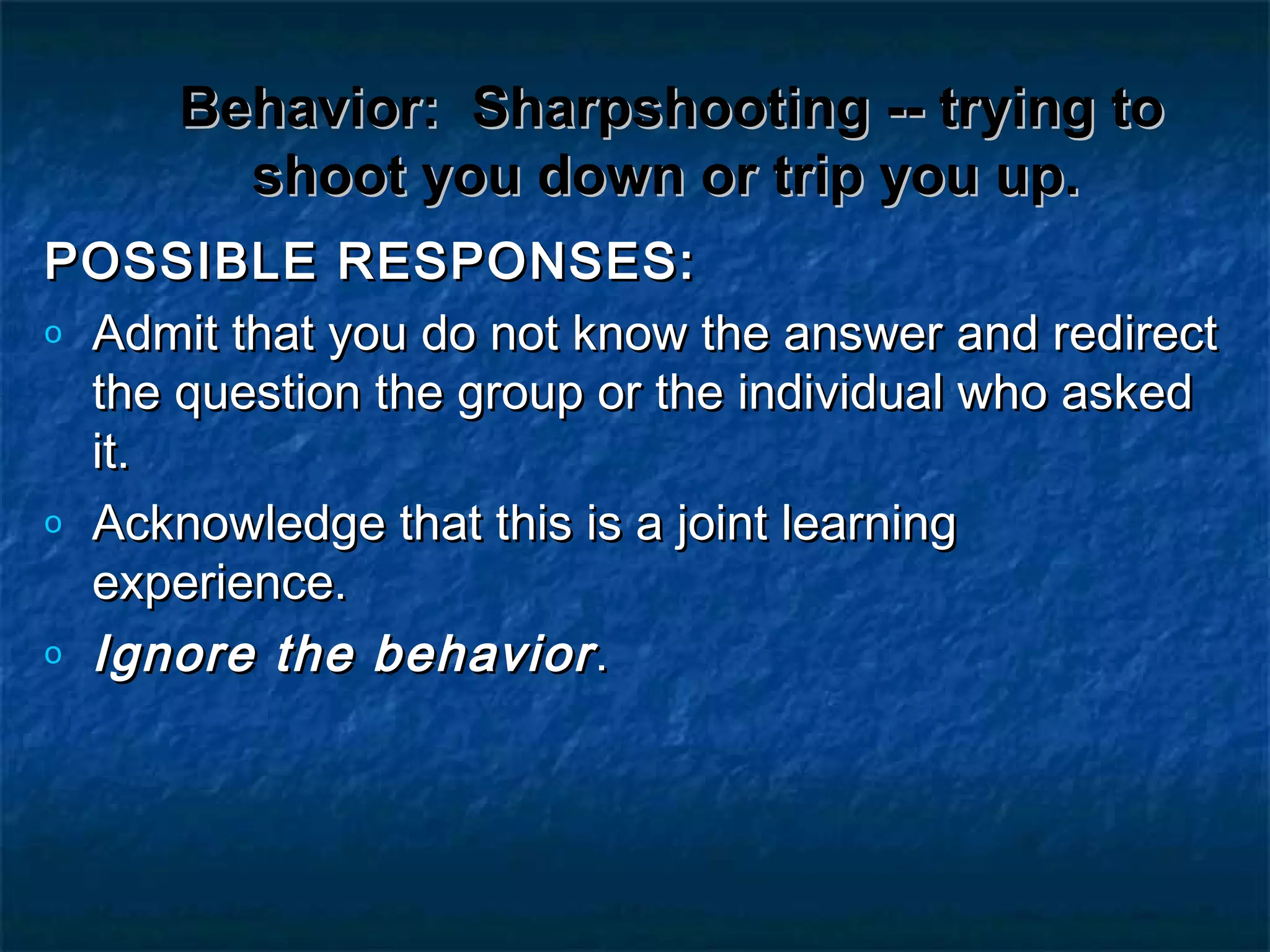 Behavior:Behavior: Sharpshooting -- trying toSharpshooting -- trying to
shoot you down or trip you up.shoot you down or trip you up.
POSSIBLE RESPONSES:POSSIBLE RESPONSES:
o Admit that you do not know the answer and redirectAdmit that you do not know the answer and redirect
the question the group or the individual who askedthe question the group or the individual who asked
it.it.
o Acknowledge that this is a joint learningAcknowledge that this is a joint learning
experience.experience.
o Ignore the behaviorIgnore the behavior..
 