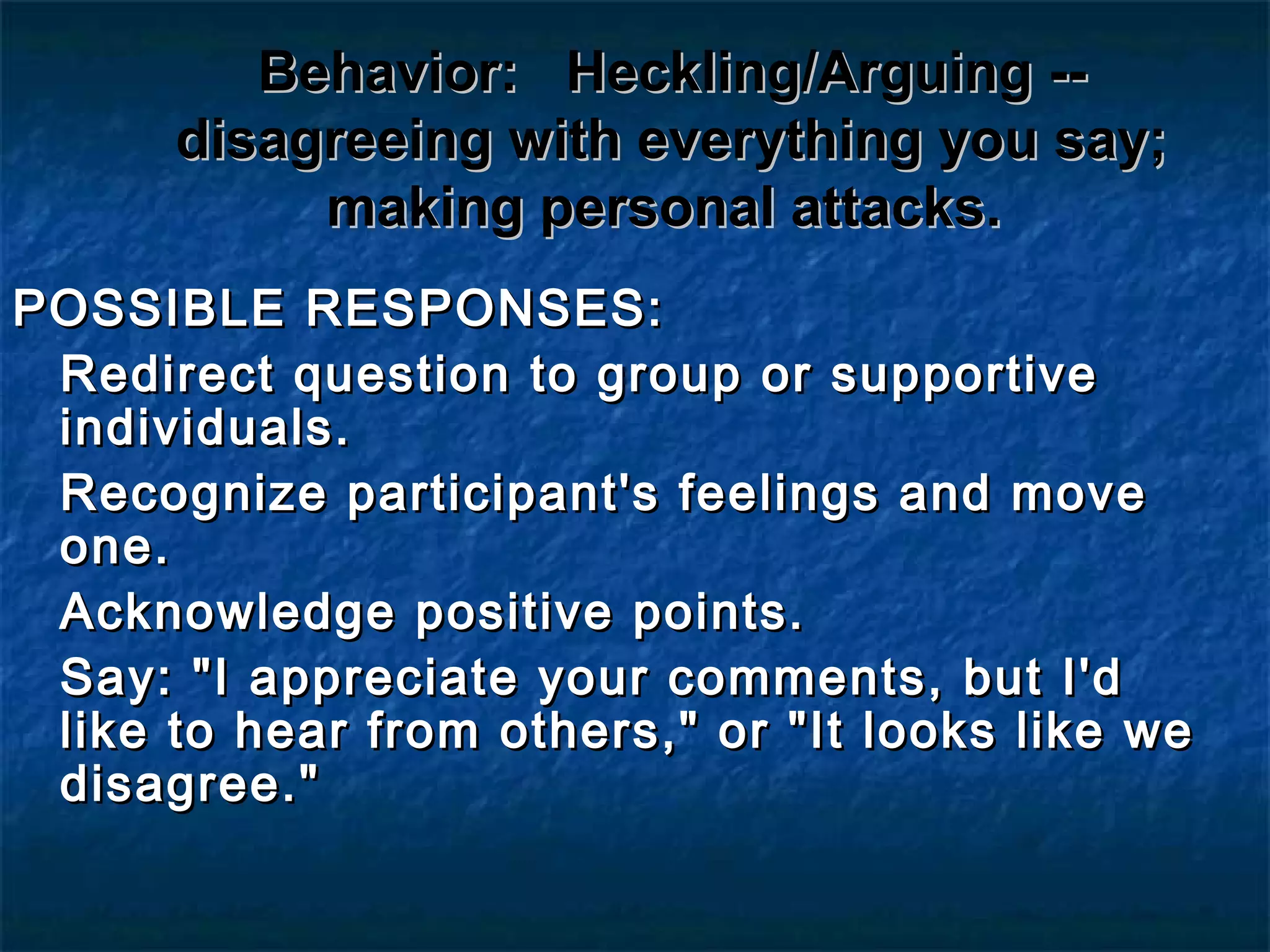 Behavior:Behavior: Heckling/Arguing --Heckling/Arguing --
disagreeing with everything you say;disagreeing with everything you say;
making personal attacks.making personal attacks.
POSSIBLE RESPONSES:POSSIBLE RESPONSES:
Redirect question to group or supportiveRedirect question to group or supportive
individuals.individuals.
Recognize participant's feelings and moveRecognize participant's feelings and move
one.one.
Acknowledge positive points.Acknowledge positive points.
Say: "I appreciate your comments, but I'dSay: "I appreciate your comments, but I'd
like to hear from others," or "It looks like welike to hear from others," or "It looks like we
disagree."disagree."
 