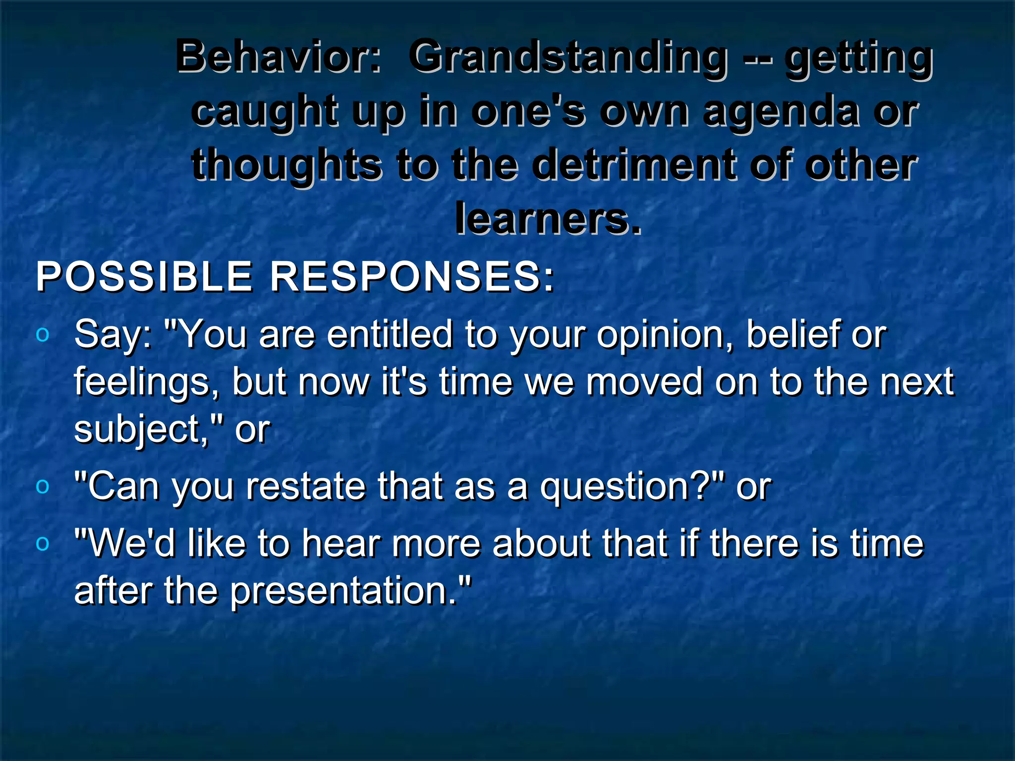 Behavior:Behavior: Grandstanding -- gettingGrandstanding -- getting
caught up in one's own agenda orcaught up in one's own agenda or
thoughts to the detriment of otherthoughts to the detriment of other
learners.learners.
POSSIBLE RESPONSES:POSSIBLE RESPONSES:
o Say: "You are entitled to your opinion, belief orSay: "You are entitled to your opinion, belief or
feelings, but now it's time we moved on to the nextfeelings, but now it's time we moved on to the next
subject," orsubject," or
o "Can you restate that as a question?" or"Can you restate that as a question?" or
o "We'd like to hear more about that if there is time"We'd like to hear more about that if there is time
after the presentation."after the presentation."
 