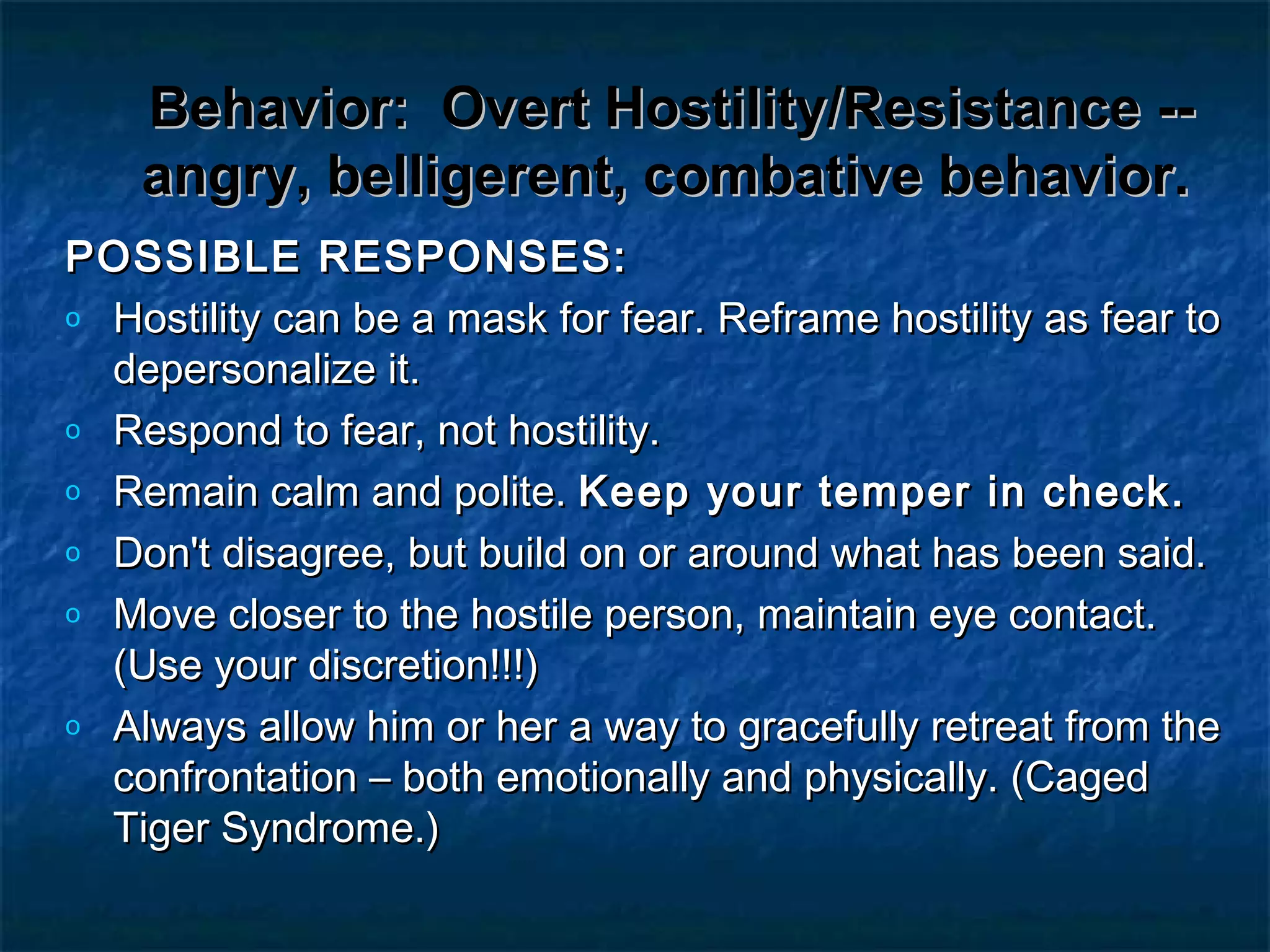 Behavior:Behavior: Overt Hostility/Resistance --Overt Hostility/Resistance --
angry, belligerent, combative behavior.angry, belligerent, combative behavior.
POSSIBLE RESPONSES:POSSIBLE RESPONSES:
o Hostility can be a mask for fear. Reframe hostility as fear toHostility can be a mask for fear. Reframe hostility as fear to
depersonalize it.depersonalize it.
o Respond to fear, not hostility.Respond to fear, not hostility.
o Remain calm and polite.Remain calm and polite. Keep your temper in check.Keep your temper in check.
o Don't disagree, but build on or around what has been said.Don't disagree, but build on or around what has been said.
o Move closer to the hostile person, maintain eye contact.Move closer to the hostile person, maintain eye contact.
(Use your discretion!!!)(Use your discretion!!!)
o Always allow him or her a way to gracefully retreat from theAlways allow him or her a way to gracefully retreat from the
confrontation – both emotionally and physically. (Cagedconfrontation – both emotionally and physically. (Caged
Tiger Syndrome.)Tiger Syndrome.)
 
