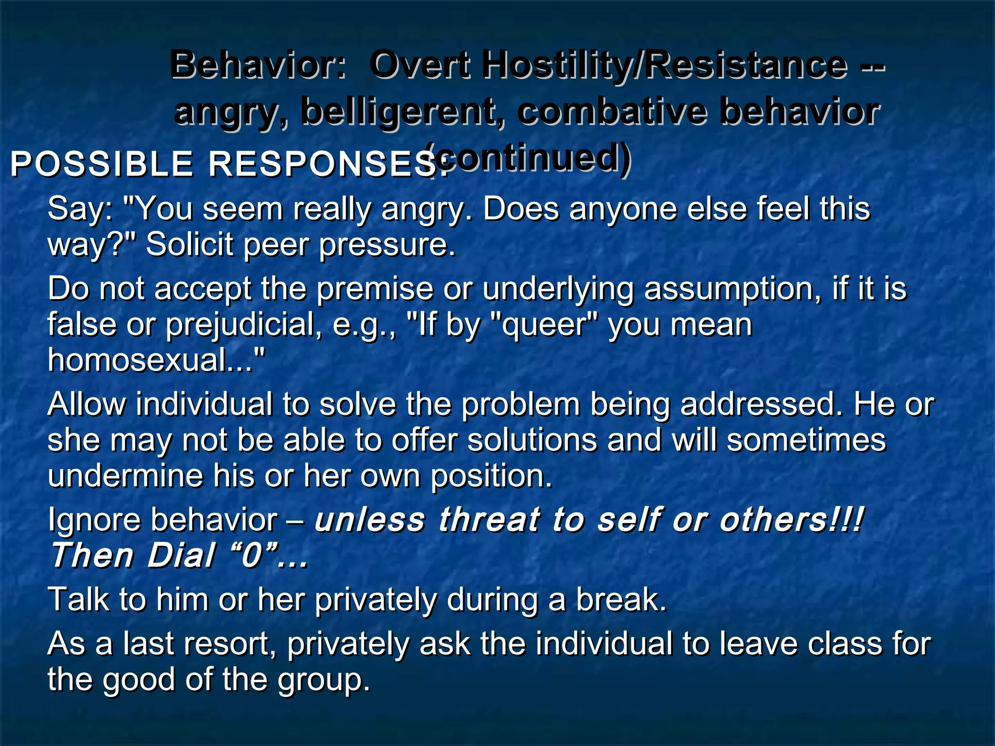 Behavior:Behavior: Overt Hostility/Resistance --Overt Hostility/Resistance --
angry, belligerent, combative behaviorangry, belligerent, combative behavior
(continued)(continued)POSSIBLE RESPONSES:POSSIBLE RESPONSES:
Say: "You seem really angry. Does anyone else feel thisSay: "You seem really angry. Does anyone else feel this
way?" Solicit peer pressure.way?" Solicit peer pressure.
Do not accept the premise or underlying assumption, if it isDo not accept the premise or underlying assumption, if it is
false or prejudicial, e.g., "If by "queer" you meanfalse or prejudicial, e.g., "If by "queer" you mean
homosexual..."homosexual..."
Allow individual to solve the problem being addressed. He orAllow individual to solve the problem being addressed. He or
she may not be able to offer solutions and will sometimesshe may not be able to offer solutions and will sometimes
undermine his or her own position.undermine his or her own position.
Ignore behavior –Ignore behavior – unless threat to self or others!!!unless threat to self or others!!!
Then Dial “0”…Then Dial “0”…
Talk to him or her privately during a break.Talk to him or her privately during a break.
As a last resort, privately ask the individual to leave class forAs a last resort, privately ask the individual to leave class for
the good of the group.the good of the group.
 