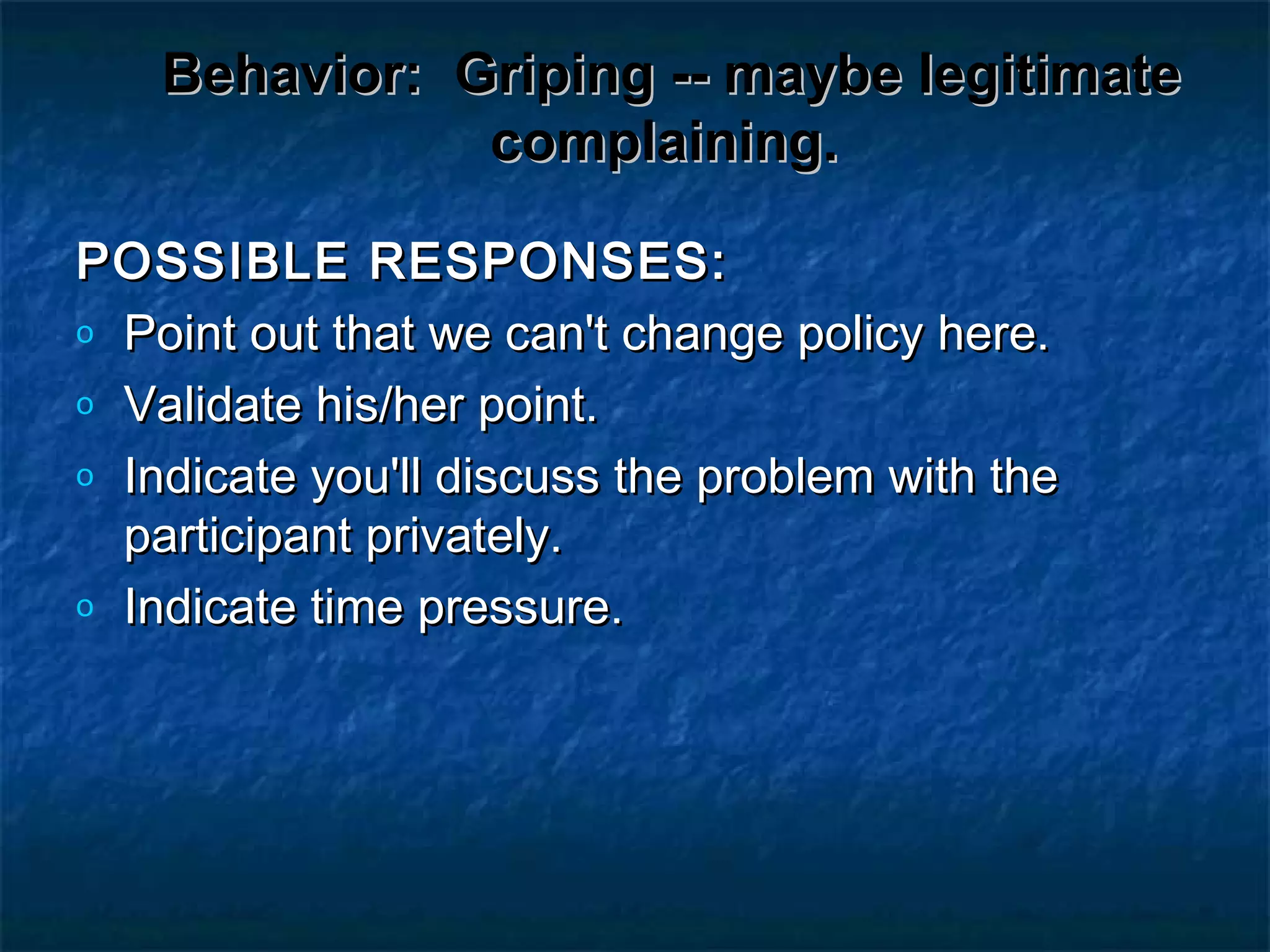 Behavior:Behavior: Griping -- maybe legitimateGriping -- maybe legitimate
complaining.complaining.
POSSIBLE RESPONSES:POSSIBLE RESPONSES:
o Point out that we can't change policy here.Point out that we can't change policy here.
o Validate his/her point.Validate his/her point.
o Indicate you'll discuss the problem with theIndicate you'll discuss the problem with the
participant privately.participant privately.
o Indicate time pressure.Indicate time pressure.
 