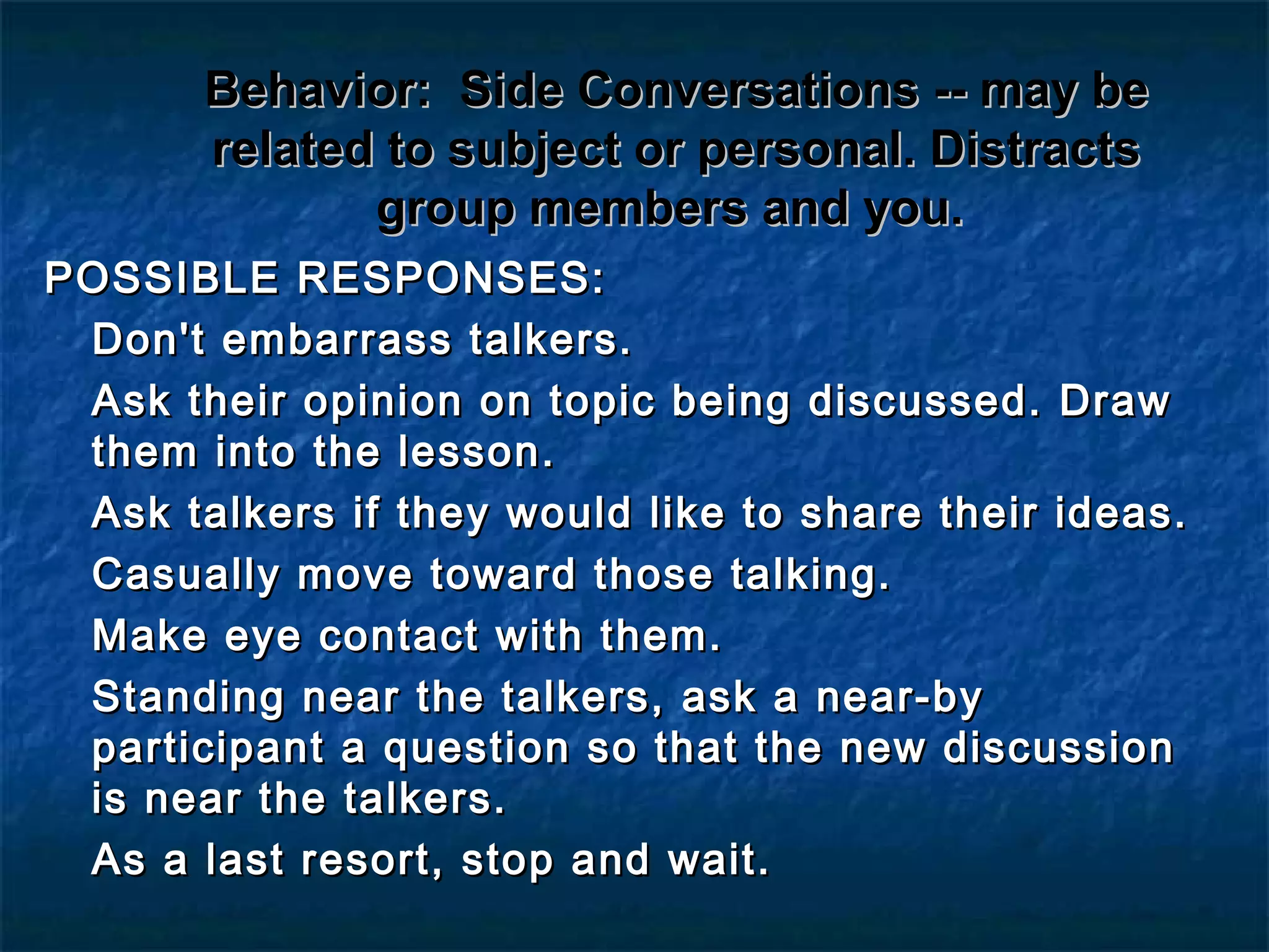 Behavior:Behavior: Side Conversations -- may beSide Conversations -- may be
related to subject or personal. Distractsrelated to subject or personal. Distracts
group members and you.group members and you.
POSSIBLE RESPONSES:POSSIBLE RESPONSES:
Don't embarrass talkers.Don't embarrass talkers.
Ask their opinion on topic being discussed. DrawAsk their opinion on topic being discussed. Draw
them into the lesson.them into the lesson.
Ask talkers if they would like to share their ideas.Ask talkers if they would like to share their ideas.
Casually move toward those talking.Casually move toward those talking.
Make eye contact with them.Make eye contact with them.
Standing near the talkers, ask a near-byStanding near the talkers, ask a near-by
participant a question so that the new discussionparticipant a question so that the new discussion
is near the talkers.is near the talkers.
As a last resort, stop and wait.As a last resort, stop and wait.
 
