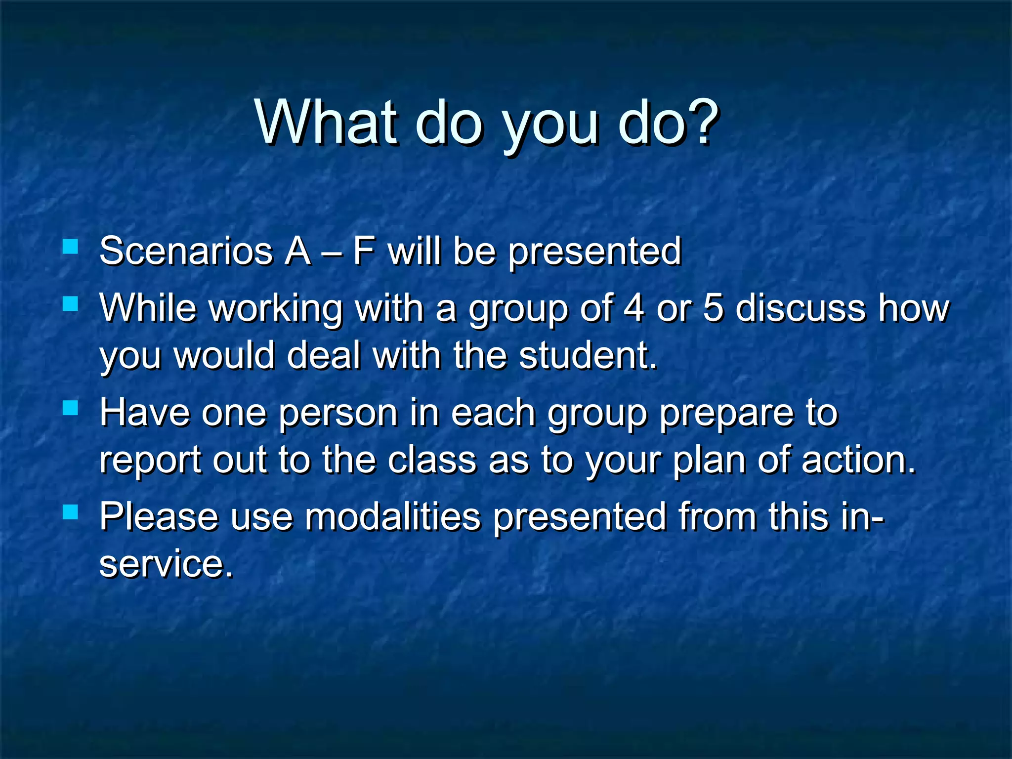 What do you do?What do you do?
 Scenarios A – F will be presentedScenarios A – F will be presented
 While working with a group of 4 or 5 discuss howWhile working with a group of 4 or 5 discuss how
you would deal with the student.you would deal with the student.
 Have one person in each group prepare toHave one person in each group prepare to
report out to the class as to your plan of action.report out to the class as to your plan of action.
 Please use modalities presented from this in-Please use modalities presented from this in-
service.service.
 