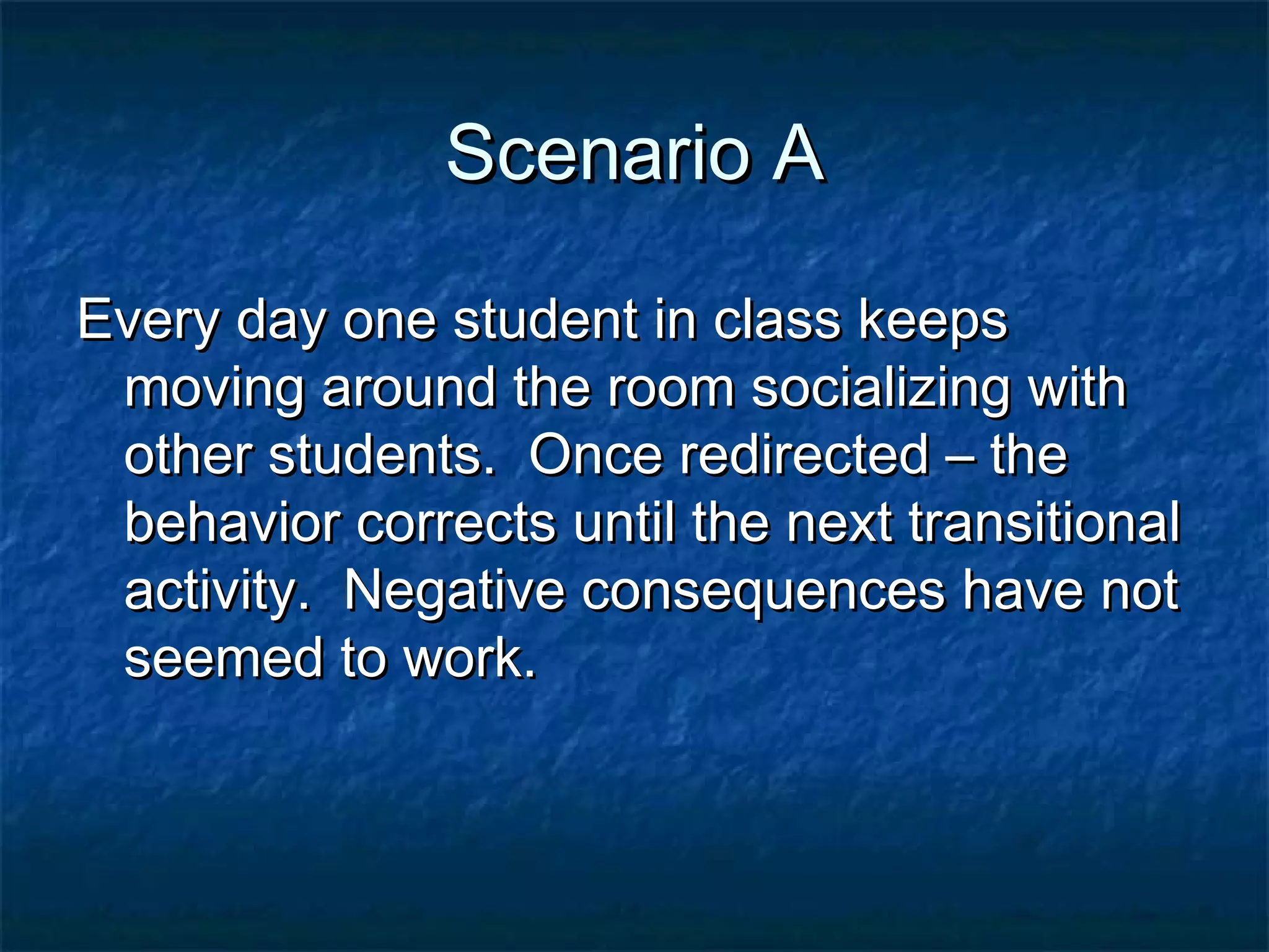 Scenario AScenario A
Every day one student in class keepsEvery day one student in class keeps
moving around the room socializing withmoving around the room socializing with
other students. Once redirected – theother students. Once redirected – the
behavior corrects until the next transitionalbehavior corrects until the next transitional
activity. Negative consequences have notactivity. Negative consequences have not
seemed to work.seemed to work.
 
