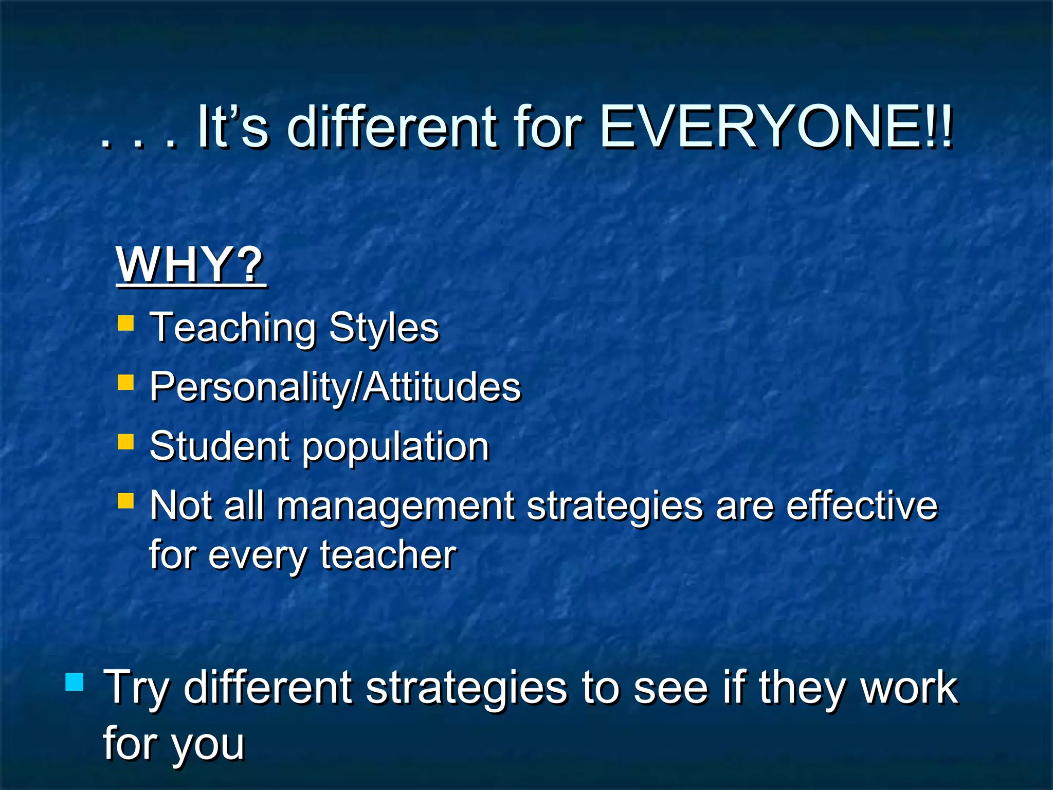 . . . It’s different for EVERYONE!!. . . It’s different for EVERYONE!!
WHY?WHY?
 Teaching StylesTeaching Styles
 Personality/AttitudesPersonality/Attitudes
 Student populationStudent population
 Not all management strategies are effectiveNot all management strategies are effective
for every teacherfor every teacher
 Try different strategies to see if they workTry different strategies to see if they work
for youfor you
 