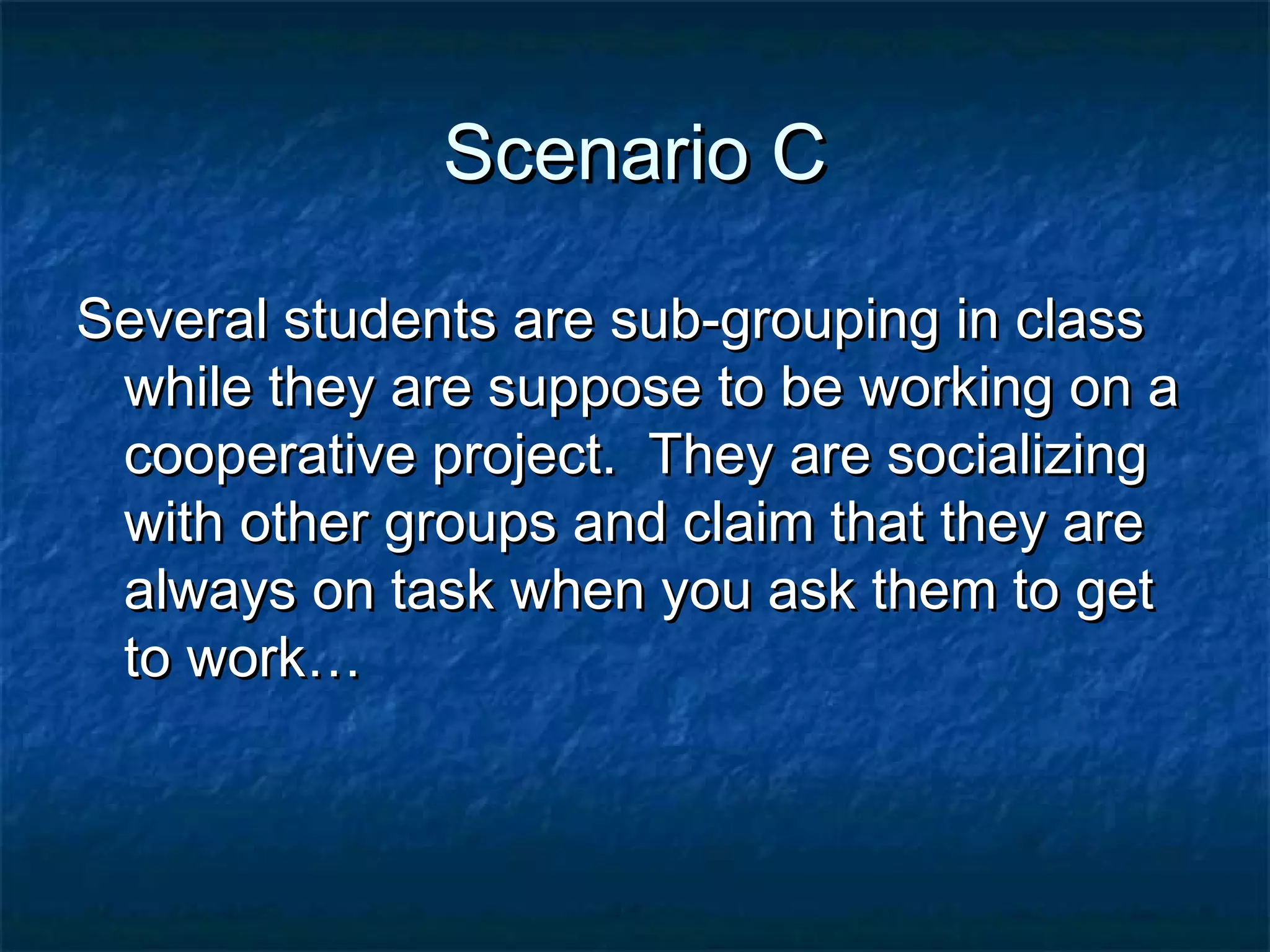 Scenario CScenario C
Several students are sub-grouping in classSeveral students are sub-grouping in class
while they are suppose to be working on awhile they are suppose to be working on a
cooperative project. They are socializingcooperative project. They are socializing
with other groups and claim that they arewith other groups and claim that they are
always on task when you ask them to getalways on task when you ask them to get
to work…to work…
 