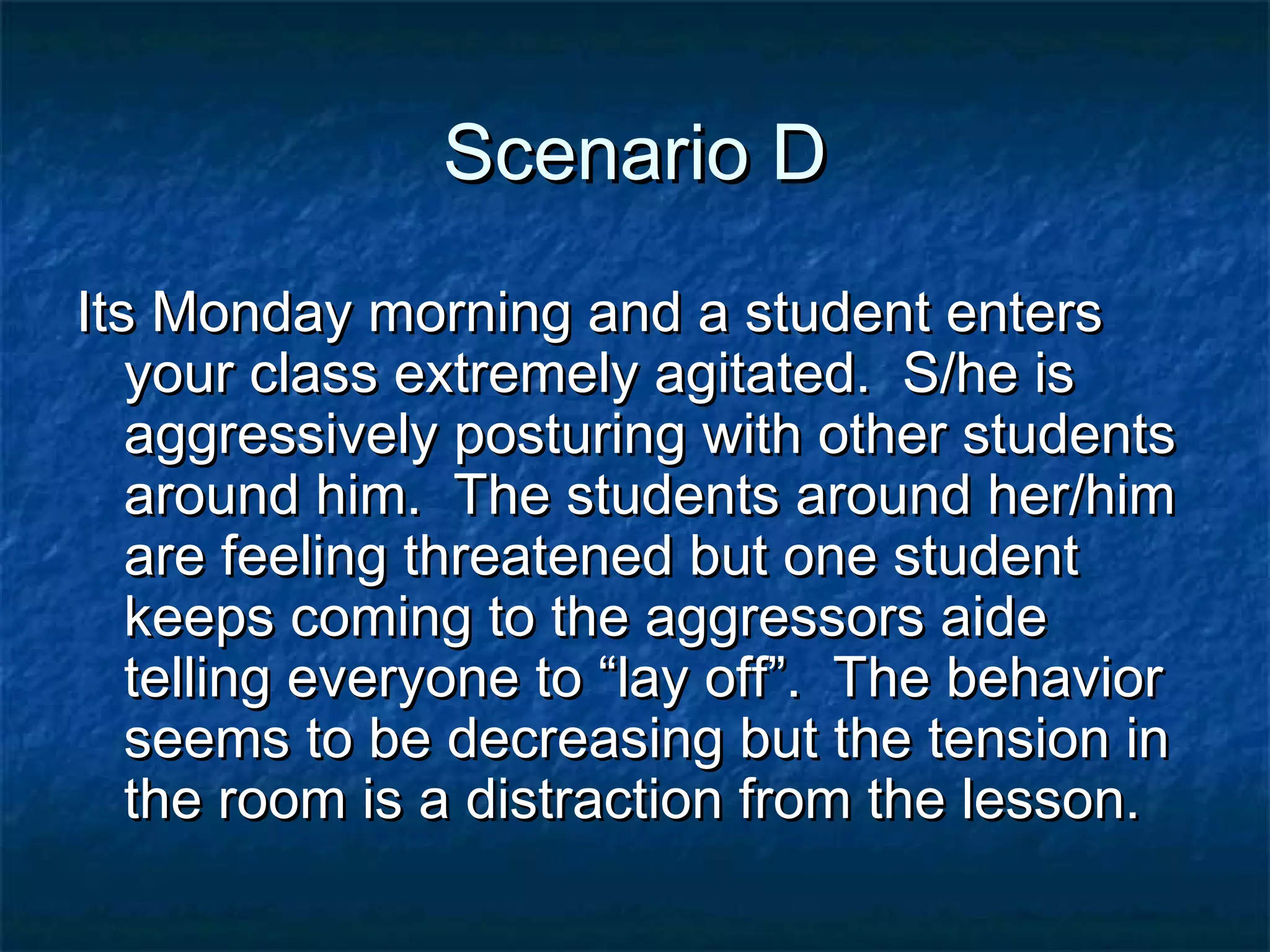 Scenario DScenario D
Its Monday morning and a student entersIts Monday morning and a student enters
your class extremely agitated. S/he isyour class extremely agitated. S/he is
aggressively posturing with other studentsaggressively posturing with other students
around him. The students around her/himaround him. The students around her/him
are feeling threatened but one studentare feeling threatened but one student
keeps coming to the aggressors aidekeeps coming to the aggressors aide
telling everyone to “lay off”. The behaviortelling everyone to “lay off”. The behavior
seems to be decreasing but the tension inseems to be decreasing but the tension in
the room is a distraction from the lesson.the room is a distraction from the lesson.
 