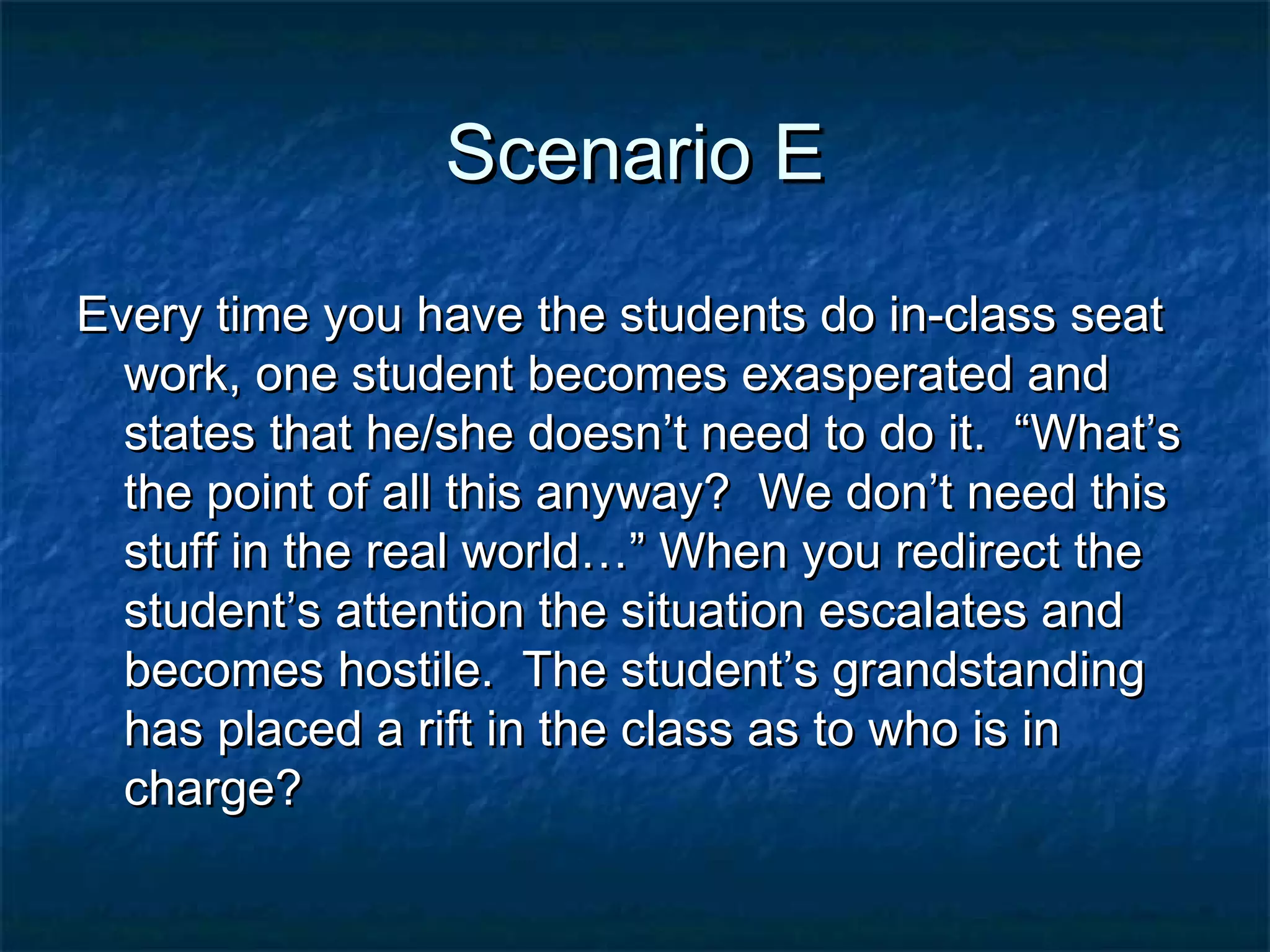 Scenario EScenario E
Every time you have the students do in-class seatEvery time you have the students do in-class seat
work, one student becomes exasperated andwork, one student becomes exasperated and
states that he/she doesn’t need to do it. “What’sstates that he/she doesn’t need to do it. “What’s
the point of all this anyway? We don’t need thisthe point of all this anyway? We don’t need this
stuff in the real world…” When you redirect thestuff in the real world…” When you redirect the
student’s attention the situation escalates andstudent’s attention the situation escalates and
becomes hostile. The student’s grandstandingbecomes hostile. The student’s grandstanding
has placed a rift in the class as to who is inhas placed a rift in the class as to who is in
charge?charge?
 