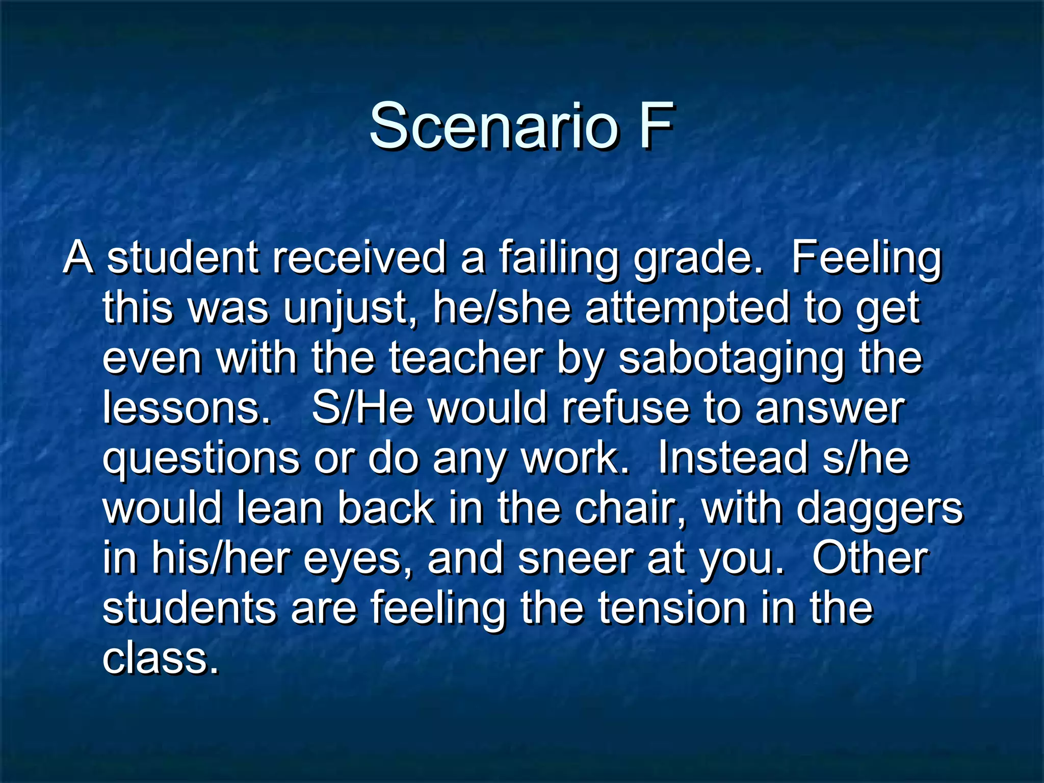 Scenario FScenario F
A student received a failing grade. FeelingA student received a failing grade. Feeling
this was unjust, he/she attempted to getthis was unjust, he/she attempted to get
even with the teacher by sabotaging theeven with the teacher by sabotaging the
lessons. S/He would refuse to answerlessons. S/He would refuse to answer
questions or do any work. Instead s/hequestions or do any work. Instead s/he
would lean back in the chair, with daggerswould lean back in the chair, with daggers
in his/her eyes, and sneer at you. Otherin his/her eyes, and sneer at you. Other
students are feeling the tension in thestudents are feeling the tension in the
class.class.
 