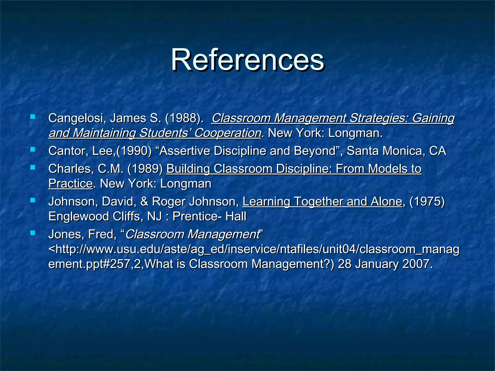 ReferencesReferences
 Cangelosi, James S. (1988).Cangelosi, James S. (1988). Classroom Management Strategies: GainingClassroom Management Strategies: Gaining
and Maintaining Students’ Cooperationand Maintaining Students’ Cooperation.. New York: Longman.New York: Longman.
 Cantor, Lee,(1990) “Assertive Discipline and Beyond”, Santa Monica, CACantor, Lee,(1990) “Assertive Discipline and Beyond”, Santa Monica, CA
 Charles, C.M. (1989)Charles, C.M. (1989) Building Classroom Discipline: From Models toBuilding Classroom Discipline: From Models to
PracticePractice. New York: Longman. New York: Longman
 Johnson, David, & Roger Johnson,Johnson, David, & Roger Johnson, Learning Together and AloneLearning Together and Alone, (1975), (1975)
Englewood Cliffs, NJ : Prentice- HallEnglewood Cliffs, NJ : Prentice- Hall
 Jones, Fred, “Jones, Fred, “Classroom ManagementClassroom Management””
<http://www.usu.edu/aste/ag_ed/inservice/ntafiles/unit04/classroom_manag<http://www.usu.edu/aste/ag_ed/inservice/ntafiles/unit04/classroom_manag
ement.ppt#257,2,What is Classroom Management?) 28 January 2007.ement.ppt#257,2,What is Classroom Management?) 28 January 2007.
 