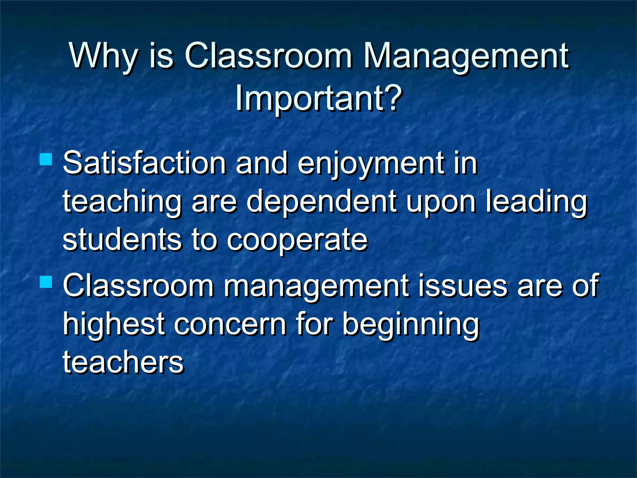 Why is Classroom ManagementWhy is Classroom Management
Important?Important?
 Satisfaction and enjoyment inSatisfaction and enjoyment in
teaching are dependent upon leadingteaching are dependent upon leading
students to cooperatestudents to cooperate
 Classroom management issues are ofClassroom management issues are of
highest concern for beginninghighest concern for beginning
teachersteachers
 