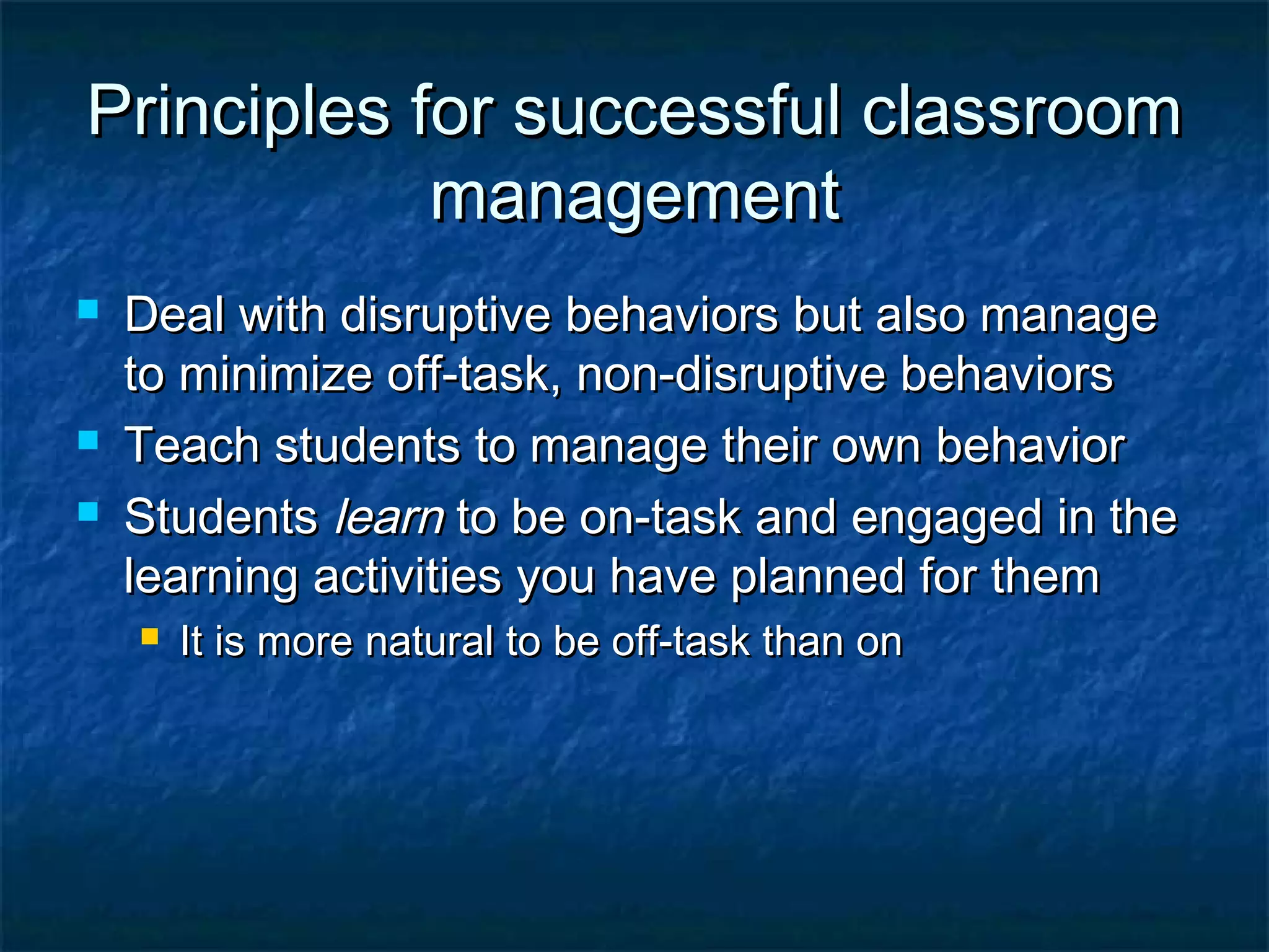 Principles for successful classroomPrinciples for successful classroom
managementmanagement
 Deal with disruptive behaviors but also manageDeal with disruptive behaviors but also manage
to minimize off-task, non-disruptive behaviorsto minimize off-task, non-disruptive behaviors
 Teach students to manage their own behaviorTeach students to manage their own behavior
 StudentsStudents learnlearn to be on-task and engaged in theto be on-task and engaged in the
learning activities you have planned for themlearning activities you have planned for them
 It is more natural to be off-task than onIt is more natural to be off-task than on
 